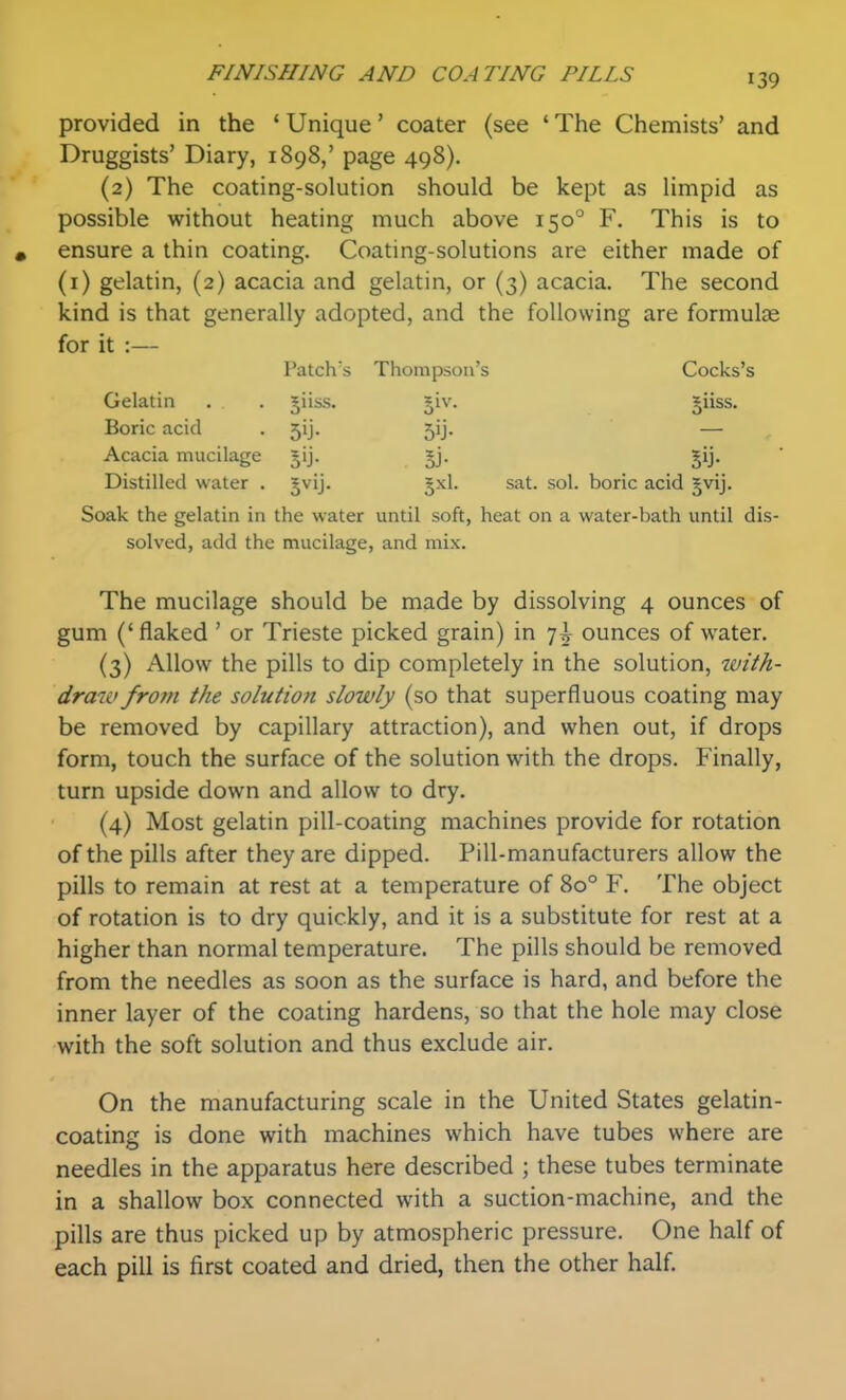 provided in the ' Unique' coater (see ' The Chemists' and Druggists' Diary, 1898,' page 498). (2) The coating-solution should be kept as limpid as possible without heating much above 150° F. This is to « ensure a thin coating. Coating-solutions are either made of (i) gelatin, (2) acacia and gelatin, or (3) acacia. The second kind is that generally adopted, and the following are formulae for it :— Patch's Thompson's Cocks's Gelatin . . jiiss. §iv. giiss. Boric acid . 5ij. 5ij. — Acacia mucilage jij. §j. Distilled water . gvij. gxl. sat. sol. boric acid gvij. Soak the gelatin in the water until soft, heat on a water-bath until dis- solved, add the mucilage, and mix. The mucilage should be made by dissolving 4 ounces of gum ('flaked ' or Trieste picked grain) in 7^ ounces of water. (3) Allow the pills to dip completely in the solution, with- draw from the solution slowly (so that superfluous coating may be removed by capillary attraction), and when out, if drops form, touch the surface of the solution with the drops. Finally, turn upside down and allow to dry. (4) Most gelatin pill-coating machines provide for rotation of the pills after they are dipped. Pill-manufacturers allow the pills to remain at rest at a temperature of 80° F. The object of rotation is to dry quickly, and it is a substitute for rest at a higher than normal temperature. The pills should be removed from the needles as soon as the surface is hard, and before the inner layer of the coating hardens, so that the hole may close with the soft solution and thus exclude air. On the manufacturing scale in the United States gelatin- coating is done with machines which have tubes where are needles in the apparatus here described ; these tubes terminate in a shallow box connected with a suction-machine, and the pills are thus picked up by atmospheric pressure. One half of each pill is first coated and dried, then the other half.