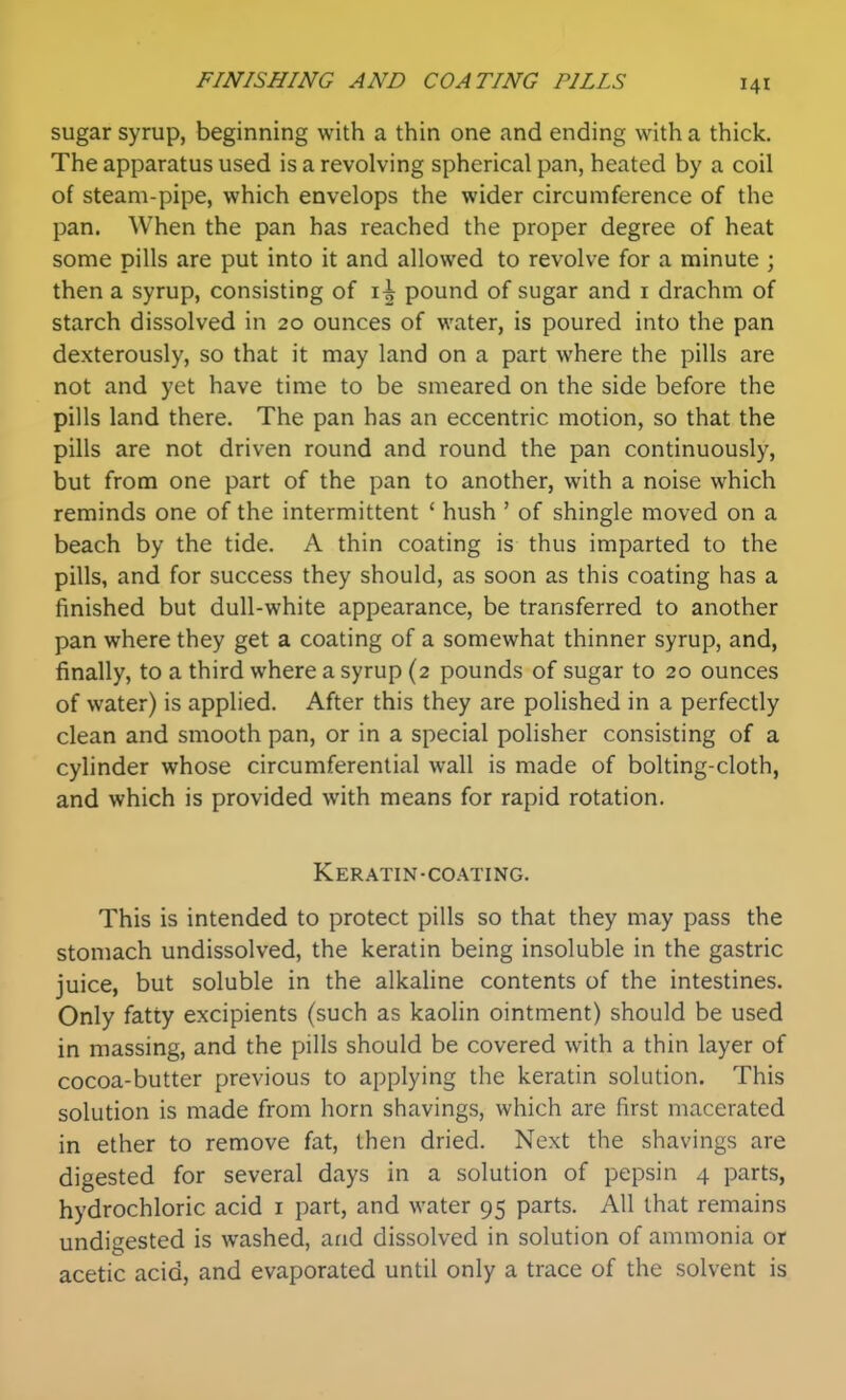 sugar syrup, beginning with a thin one and ending with a thick. The apparatus used is a revolving spherical pan, heated by a coil of steam-pipe, which envelops the wider circumference of the pan. When the pan has reached the proper degree of heat some pills are put into it and allowed to revolve for a minute ; then a syrup, consisting of pound of sugar and i drachm of starch dissolved in 20 ounces of water, is poured into the pan dexterously, so that it may land on a part where the pills are not and yet have time to be smeared on the side before the pills land there. The pan has an eccentric motion, so that the pills are not driven round and round the pan continuously, but from one part of the pan to another, with a noise which reminds one of the intermittent ' hush ' of shingle moved on a beach by the tide. A thin coating is thus imparted to the pills, and for success they should, as soon as this coating has a finished but dull-white appearance, be transferred to another pan where they get a coating of a somewhat thinner syrup, and, finally, to a third where a syrup (2 pounds of sugar to 20 ounces of water) is applied. After this they are polished in a perfectly clean and smooth pan, or in a special polisher consisting of a cylinder whose circumferential wall is made of bolting-cloth, and which is provided with means for rapid rotation. Keratin-coating. This is intended to protect pills so that they may pass the stomach undissolved, the keratin being insoluble in the gastric juice, but soluble in the alkaline contents of the intestines. Only fatty excipients (such as kaolin ointment) should be used in massing, and the pills should be covered with a thin layer of cocoa-butter previous to applying the keratin solution. This solution is made from horn shavings, which are first macerated in ether to remove fat, then dried. Next the shavings are digested for several days in a solution of pepsin 4 parts, hydrochloric acid i part, and water 95 parts. All that remains undigested is washed, and dissolved in solution of ammonia or acetic acid, and evaporated until only a trace of the solvent is