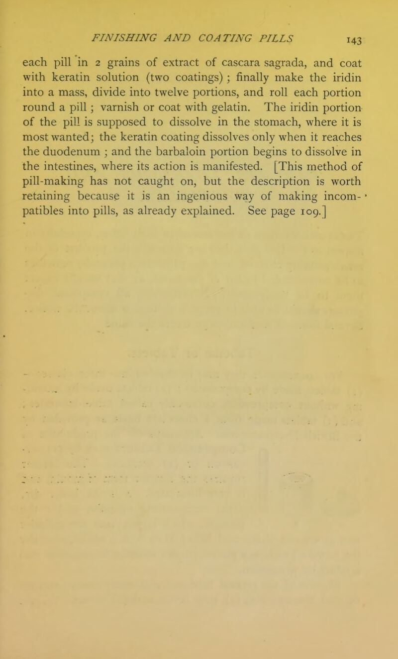 each pill in 2 grains of extract of cascara sagrada, and coat with keratin solution (two coatings); finally make the iridin into a mass, divide into twelve portions, and roll each portion round a pill ; varnish or coat with gelatin. The iridin portion- of the pill is supposed to dissolve in the stomach, where it is most wanted; the keratin coating dissolves only when it reaches the duodenum ; and the barbaloin portion begins to dissolve in the intestines, where its action is manifested. [This method of pill-making has not caught on, but the description is worth retaining because it is an ingenious way of making incom- • patibles into pills, as already explained. See page 109.]