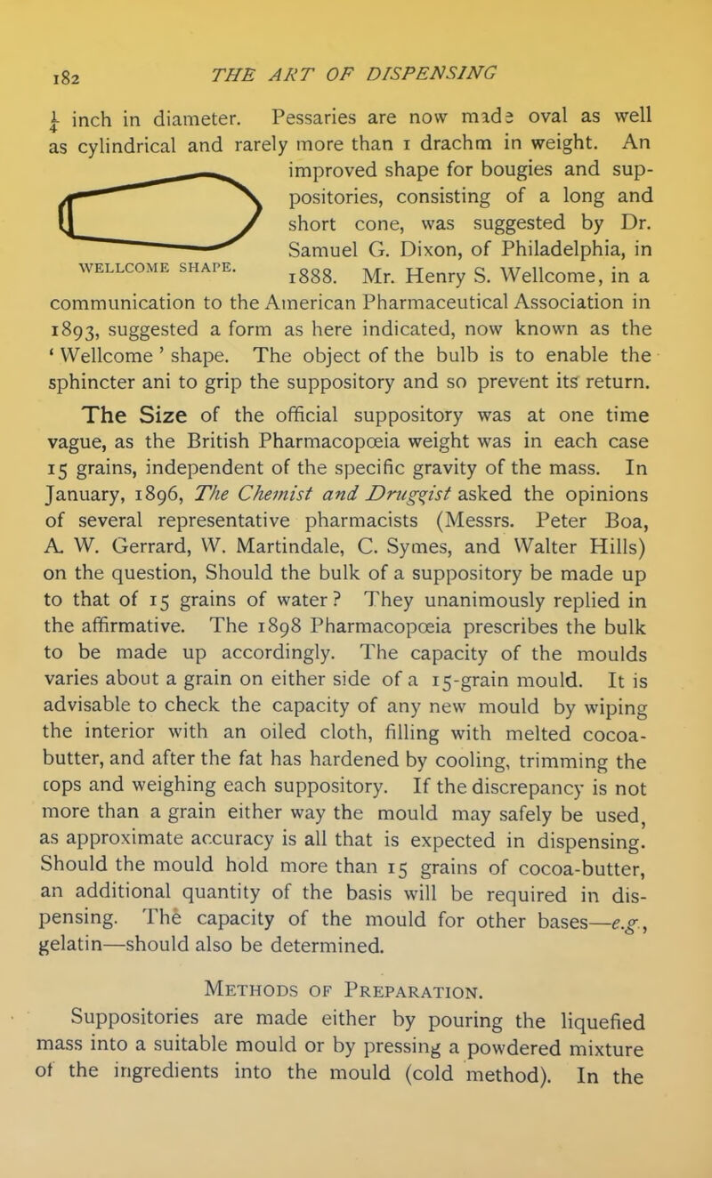 \ inch in diameter. Pessaries are now made oval as well as cylindrical and rarely more than i drachm in weight. An improved shape for bougies and sup- positories, consisting of a long and short cone, was suggested by Dr. Samuel G. Dixon, of Philadelphia, in WELLCOME SHAPE. ^ggg ^^^^^ g_ Wdlcome, in a communication to the American Pharmaceutical Association in 1893, suggested a form as here indicated, now known as the ' Wellcome ' shape. The object of the bulb is to enable the sphincter ani to grip the suppository and so prevent its return. The Size of the official suppository was at one time vague, as the British Pharmacopoeia weight was in each case 15 grains, independent of the specific gravity of the mass. In January, 1896, The Chemist and Druggist ^i&Ved. the opinions of several representative pharmacists (Messrs. Peter Boa, A. W. Gerrard, VV. Martindale, C. Symes, and Walter Hills) on the question. Should the bulk of a suppository be made up to that of 15 grains of water? They unanimously replied in the affirmative. The 1898 Pharmacopoeia prescribes the bulk to be made up accordingly. The capacity of the moulds varies about a grain on either side of a 15-grain mould. It is advisable to check the capacity of any new mould by wiping the interior with an oiled cloth, filling with melted cocoa- butter, and after the fat has hardened by cooling, trimming the cops and weighing each suppository. If the discrepancy is not more than a grain either way the mould may safely be used, as approximate accuracy is all that is expected in dispensing. Should the mould hold more than 15 grains of cocoa-butter, an additional quantity of the basis will be required in dis- pensing. The capacity of the mould for other bases—e.g., gelatin—should also be determined. Methods of Preparation. Suppositories are made either by pouring the liquefied mass into a suitable mould or by pressing a powdered mixture of the ingredients into the mould (cold method). In the