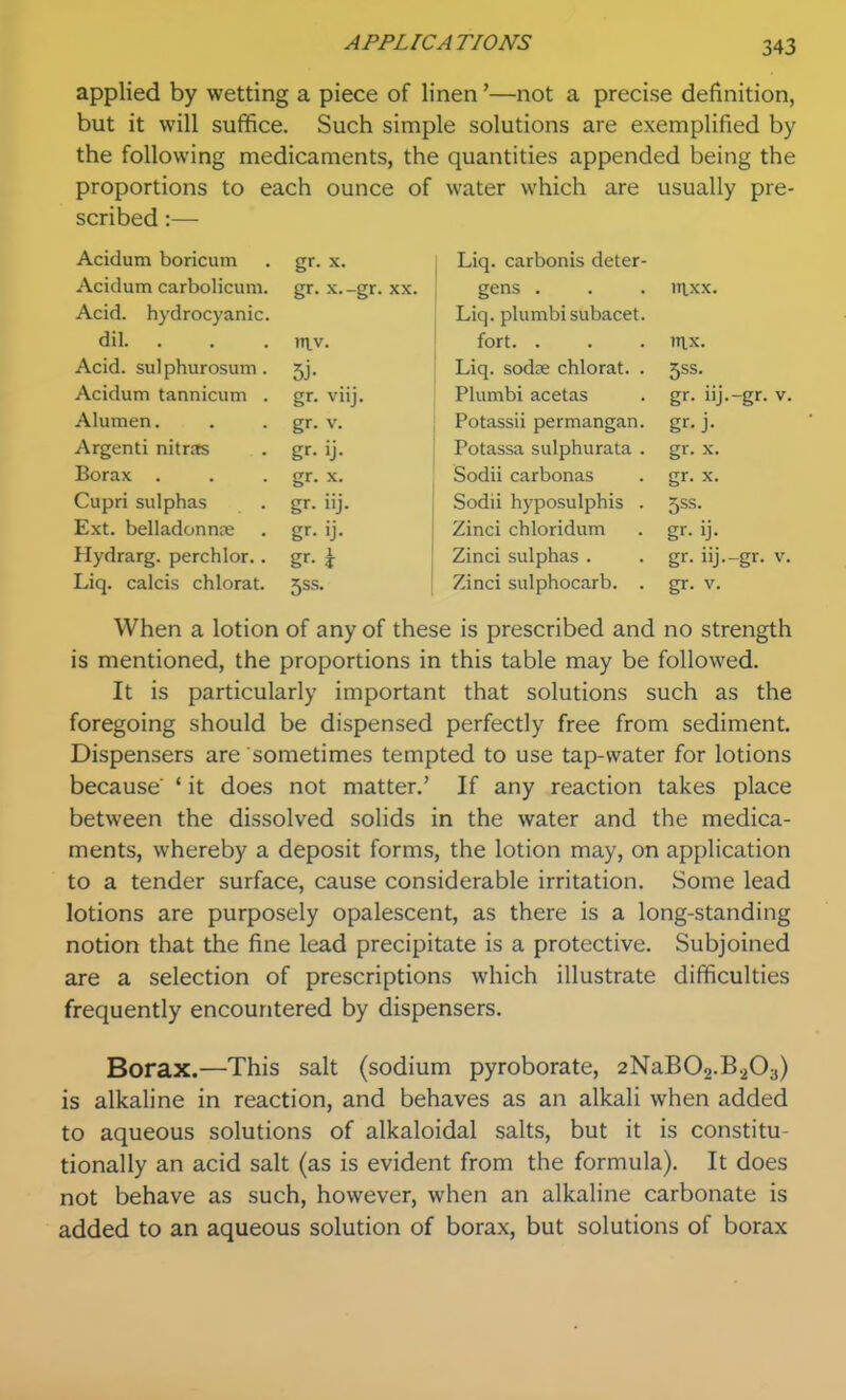 applied by wetting a piece of linen'—not a precise definition, but it will suffice. Such simple solutions are exemplified by the following medicaments, the quantities appended being the proportions to each ounce of water which are usually pre- scribed :— Acidum boricum gr- X. Liq. carbonis deter- Acidum carbolicuni. x.-gr. XX. gens . in.xx. Acid, hydrocyanic. Liq. plumbisubacet. dil. . tn.v. fort. . mx. Acid, sulphurosum. 5j- Liq. sodse chlorat. . 5ss. Acidum tannicum . gr- viij. Plumbi acetas gr. iij.-gr. v. Alumen. gr- V. Potassii permangan. gr-j- Argenti nitras gr- ij- Potassa sulphurata . gr. X. Borax . gr- X. Sodii carbonas gr. X. Cupri sulphas gr- iij. Sodii hyposulphis . 5ss. Ext. belladonna gr- ij- Zinci chloridum gr- ij- Hydrarg. perchlor.. gr- 1 Zinci sulphas . gr. iij.-gr. v. Liq. calcis chlorat. 5SS Zinci sulphocarb. . gr. V. When a lotion of any of these is prescribed and no strength is mentioned, the proportions in this table may be followed. It is particularly important that solutions such as the foregoing should be dispensed perfectly free from sediment. Dispensers are sometimes tempted to use tap-water for lotions because' ' it does not matter.' If any reaction takes place between the dissolved solids in the water and the medica- ments, whereby a deposit forms, the lotion may, on application to a tender surface, cause considerable irritation. Some lead lotions are purposely opalescent, as there is a long-standing notion that the fine lead precipitate is a protective. Subjoined are a selection of prescriptions which illustrate difficulties frequently encountered by dispensers. Borax.—This salt (sodium pyroborate, 2NaB02.B203) is alkaline in reaction, and behaves as an alkali when added to aqueous solutions of alkaloidal salts, but it is constitu- tionally an acid salt (as is evident from the formula). It does not behave as such, however, when an alkaline carbonate is added to an aqueous solution of borax, but solutions of borax