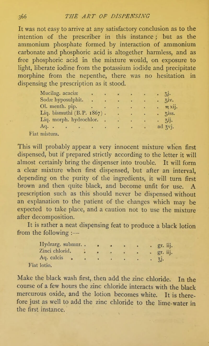 It was not easy to arrive at any satisfactory conclusion as to the intention of the prescriber in this instance; but as the ammonium phosphate formed by interaction of ammonium carbonate and phosphoric acid is altogether harmless, and as free phosphoric acid in the mixture would, on exposure to light, liberate iodine from the potassium iodide and precipitate morphine from the nepenthe, there was no hesitation in dispensing the prescription as it stood. Mucilag. acacia: Sodte hyposulphit. Ol. menth. pip. Liq. bismuthi (B.P. 1867) Liq. morph. hydrochlor. Aq Fiat mistura. 5J- 5iv. rnxij. 5iss. 5ij- ad §vj. This will probably appear a very innocent mixture when first dispensed, but if prepared strictly according to the letter it will almost certainly bring the dispenser into trouble. It will form a clear mixture w^hen first dispensed, but after an interval, depending on the purity of the ingredients, it wnll turn first brown and then quite black, and become unfit for use. A prescription such as this should never be dispensed without an explanation to the patient of the changes which may be expected to take place, and a caution not to use the mixture after decomposition. It is rather a neat dispensing feat to produce a black lotion from the following :— Ilydrarg, submur. ...... gr. iij. Zinci chlorid. ; gr. iij. Aq. calcis ••••••• jj. Fiat lotio. Make the black wash first, then add the zinc chloride. In the course of a few hours the zinc chloride interacts with the black mercurous oxide, and the lotion becomes white. It is there- fore just as well to add the zinc chloride to the lime-water in the first instance.