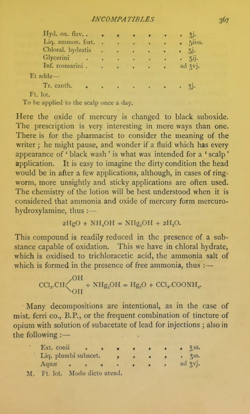 Ilyil. ox. flav. . Liq. ammon. fort. « • 5j- Chloral, hydratis Glycerin! Inf. rosniarini . Et adde— Tr. canth »j. Ft. lot. To be applied to the scalp once a day. Here the oxide of mercury is changed to black suboxide. The prescription is very interesting in more ways than one. There is for the pharmacist to consider the meaning of the writer ; he might pause, and wonder if a fluid which has every appearance of ' black wash ' is what was intended for a ' scalp' application. It is easy to imagine the dirty condition the head would be in after a few applications, although, in cases of ring- worm, more unsightly and sticky applications are often used. The chemistry of the lotion will be best understood when it is considered that ammonia and oxide of mercury form mercuro- hydroxylamine, thus :— This compound is readily reduced in the presence of a sub- stance capable of oxidation. This we have in chloral hydrate, which is oxidised to trichloracetic acid, the ammonia salt of which is formed in the presence of free ammonia, thus :—■ /OH CCI3.CH/ + NHg.,OH = Hg.O + CCl^-COONH^. \oii • Many decompositions are intentional, as in the case of mist, ferri co., B.P., or the frequent combination of tincture of opium with solution of subacetate of lead for injections ; also in the following :— Ext. conii , • • • • • • ,^ss. Liq. plumbi subacet. t • • • • 5^^* AquEC .VO- M. Ft. lot. Mode dicto utend. 2HgO + NII^OII = NIIg,OH + 2H.,0.