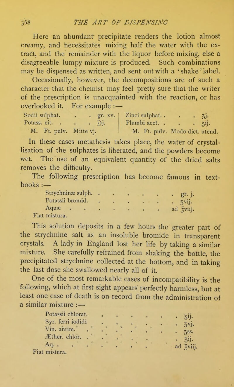 Here an abundant precipitate renders the lotion almost creamy, and hecessitates mixing half the water with the ex^ tract, and the remainder with the liquor before mixing, else a disagreeable lumpy mixture is produced. Such combinations may be dispensed as written, and sent out with a ' shake' label. Occasionally, however, the decompositions are of such a character that the chemist may feel pretty sure that the writer of the prescription is unacquainted with the reaction, or has overlooked it. For example :— Sodii sulphat. . . gr. xv. Potass, cit. . • . 9j. M. Ft. pulv. Mitte vj. Zinci sulphat. . . • Sj- Plumbi acet. . . . jij. M. Ft. pulv. Modo diet, utend. In these cases metathesis takes place, the water of crystal- lisation of the sulphates is liberated, and the powders become wet. The use of an equivalent quantity of the dried salts removes the difficulty. The following prescription has become famous in text- books :— StrychnincE sulph ^ • gf- j- Potassii bromid. ...... r^vij. Aquas ad 3viij. Fiat mistura. This solution deposits in a few hours the greater part of the strychnine salt as an insoluble bromide in transparent crystals. A lady in England lost her life by taking a similar mixture. She carefully refrained from shaking the bottle, the precipitated strychnine collected at the bottom, and in taking the last dose she swallowed nearly all of it. One of the most remarkable cases of incompatibility is the following, which at first sight appears perfectly harmless, but at least one case of death is on record from the administration of a similar mixture :— Potassii chlorat. . Syr. ferri iodidi Vin. aiitim.' i^^ther. chldr. . ' Aq. . Fiat mistura. • r)ij- ad 5viij.