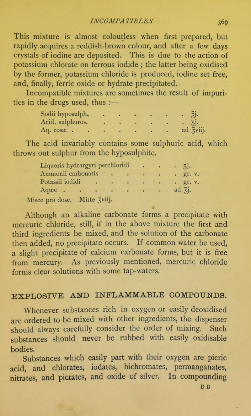 This mixture is almost colourless when first prepared, but rapidly acquires a reddish-brown colour, and after a few days crystals of iodine are deposited. This is due to the action of potassium chlorate on ferrous iodide; the latter being oxidised by the former, potassium chloride is produced, iodine set free, and, finally, ferric oxide or hydrate precipitated. Incompatible mixtures are sometimes the result of impuri- ties in the drugs used, thus :— Sodii hyposulph. ...... jj* Acid, sulphuros. ...... 5j. Aq. rosje ....... ad jviij. The acid invariably contains some sulphuric acid, which throws out sulphur from the hyposulphite. Liquoris hydrargj'ri perchloridi . . • 5j. Misce pro dose. Mitte 5viij. Although an alkaline carbonate forms a precipitate with mercuric chloride, still, if in the above mixture the first and third ingredients be mixed, and the solution of the carbonate then added, no precipitate occurs. If common water be used, a slight precipitate of calcium carbonate forms, but it is free from mercury. As previously mentioned, mercuric chloride forms clear solutions with some tap-waters. EXPLOSIVE AND INFLAMMABLE COMPOUNDS. Whenever substances rich in oxygen or easily deoxidised are ordered to be mixed with other ingredients, the dispenser should always carefully consider the order of mixing. Such substances should never be rubbed with easily oxidisable bodies. Substances which easily part with their oxygen are picric acid, and chlorates, iodates, bichromates, permanganates, nitrates, and picrates, and oxide of silver. In compounding Ammonii carbonatis Potassii iodidi Aqure . ad jj. gr. V. gr. V. B B