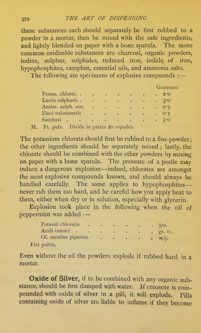 these substances each should separately be first rubbed to a powder in a mortar, then be mixed with the safe ingredients, and lightly blended on paper with a bone spatula. The more common oxidisable substances are charcoal, organic powders, iodine, sulphur, sulphides, reduced iron, iodide of iron, hypophosphites, camphor, essential oils, and ammonia salts. The following are specimens of explosive compounds :— Grammes Potass, chloral 2-o Lactis sulphuris . . . . . . • 3'0 Antim. sulph. aur. ...... 0*5 Zinci valerianalis . . . . . •0-5 Sacchari . . . . . . . .5*0 M. Ft. pulv. Divide in partes 20 a,'quales. The potassium chlorate should first be rubbed to a fine powder; the other ingredients should be separately mixed ; lastly, the chlorate should be combined with the other powders by mixing on paper with a bone spatula. The pressure of a pestle may induce a dangerous explosion—indeed, chlorates are amongst the most explosive compounds known, and should always be handled carefully. The same applies to hypophosphites— never rub them too hard, and be careful how you apply heat to them, either when dry or in solution, especially with glycerin. Explosion took place in the following when the oil of peppermint was added : — Potassii chloratis ...... s^ss. Acidi tannici ....... gr. iv. 01. menthffi piperilre tnij. Fiat pulvis. Even without the oil the powders explode if rubbed hard in a mortar. Oxide of Silver, if to be combined with any organic sub- stance, should be first damped with water. If creosote is com- pounded with oxide of silver in a pill, it will explode. Pills containing oxide of silver are liable to inflame if they become