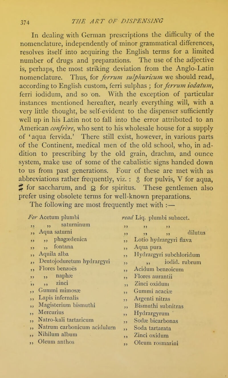 In dealing with German prescriptions the difficulty of the nomenclature, independently of minor grammatical differences, resolves itself into acquiring the English terms for a limited number of drugs and preparations. The use of the adjective is, perhaps, the most striking deviation from the Anglo-Latin nomenclature. Thus, for ferruvi sulpJiuricuin we should read, according to English custom, ferri sulphas ; for ferrum iodahim, ferri iodidum, and so on. With the exception of particular instances mentioned hereafter, nearly everything will, with a very little thought, be self-evident to the dispenser sufficiently well up in his Latin not to fall into the error attributed to an American confrere, who sent to his wholesale house for a supply of 'aqua fervida.' There still exist, however, in various parts of the Continent, medical men of the old school, who, in ad- dition to prescribing by the old grain, drachm, and ounce system, make use of some of the cabalistic signs handed down to us from past generations. Four of these are met with as abbreviations rather frequently, viz. : J for pulvis, V for aqua, % for saccharum, and a for spiritus. These gentlemen also prefer using obsolete terms for well-known preparations. The following are most frequently met with :— For Acetum plunibi ,, saturninum ,, Aqua saturni ,, ,, phagseclenica ,, ,, fontana ,, Aquila alba Deutojoduretum hydrargyri ,, Flores bcnzoes ,, ,, naphre ,, ,, zinci Gummi mimosne ,, Lapis infernalis ,, Magisterium bisnnithi ,, Mercurius ,, Natro-kali tartavicum ,, Natruni carbonicuni aciduluin ,, Nihilum album ,, Oleum anthos read Liq. plumbi subacet. >> >> >> » )« )» dilutus ,, Lotio hydrargyri flava ,, Aqua pura ,, I lydrargjui subchloridum )> iodid. rubrum ,, Acidum benzoicum ,, Flores aurantii ,, Zinci oxidum ,, Gummi acacice ,, Argenli nitras ,, Eismuthi subnitras ,, Hydrargj'rum ,, Sod.x bicarbonas Soda tartarata Zinci oxidum Oleum rosmarini