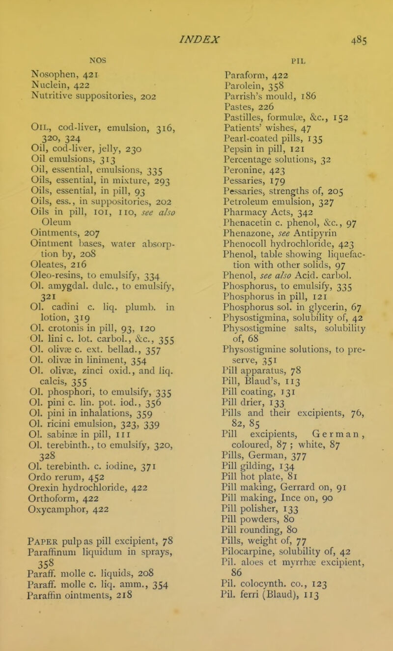 NOS Nosophen, 421 Nuclein, 422 Nutritive suppositories, 202 On., cod-liver, emulsion, 316, 320, 324 Oil, cod-liver, jelly, 230 Oil emulsions, 313 Oil, essential, emulsions, 335 Oils, essential, in mixture, 293 Oils, essential, in pill, 93 Oils, ess., in suppositories, 202 Oils in pill, loi, no, see also Oleum Ointments, 207 Ointment l)ases, water absorp- tion by, 208 Oleates, 216 Oleo-resins, to emulsify, 334 01. amygdal. dulc., to emulsify, 321 01. cadini c. liq. plumb, in lotion, 319 01. crotonis in pill, 93, 120 01. lini c. lot. carbol., &c., 355 01. olivae c. ext. bellad., 357 01. olivoe in liniment, 354 01. olivse, zinci oxid., and liq. calcis, 355 01. phosphori, to emulsify, 335 01. pini c. lin. pol. iod., 356 01. pini in inhalations, 359 01. ricini emulsion, 323, 339 01. sabinse in pill, in 01. terebinth., to emulsify, 320, 328 01. terebinth, c. iodine, 371 Ordo rerum, 452 Orexin hydrochloride, 422 Orthoform, 422 Oxycaniphor, 422 Paper pulp as pill excipient, 78 Paraffinuni liquidum in sprays, ParafF. molle c. liquids, 208 Paraff. molle c. liq. amm., 354 Parafiin ointments, 218 Paraform, 422 Parolein, 358 Parrish's mould, 186 Pastes, 226 Pastilles, formula;, &c., 152 Patients' wishes, 47 Pearl-coaled pills, 135 Pepsin in pill, 121 Percentage solutions, 32 Peronine, 423 Pessaries, 179 Pessaries, strengths of, 205 Petroleum emulsion, 327 Pharmacy Acts, 342 Phenacelin c. phenol, &c., 97 I'henazone, see Antipyrin PhenocoU hydrochloride, 423 Phenol, table showing liquefac- tion with other solids, 97 Phenol, see also Acid, carbol. Phosphorus, to emulsify, 335 Phosphorus in pill, 121 Phosphorus sol. in glycerin, 67 Physostigmina, solubility of, 42 Physostigmine salts, solubility of, 68 Physostigmine solutions, to pre- serve, 351 Pill apparatus, 78 Pill, Blaud's, 113 Pill coating, 131 Pill drier, 133 Pills and their excipients, 76, 82, 85 _ Pill excipients, German, coloured, 87 ; white, 87 Pills, German, 377 Pill gilding, 134 Pill hot plate, 81 Pill making, Gerrard on, 91 Pill making, Ince on, 90 Pill polisher, 133 Pill powders, 80 Pill rounding, 80 Pills, weight of, 77 Pilocarpine, solubility of, 42 Pil. aloes ct mvrrha; excipient, 86 Pil. colocynth. co., 123 Pil. ferri (Blaud), 113