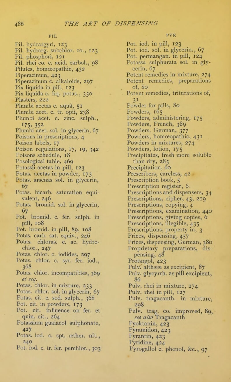 PIL Pil. hydrargyii, 123 Pil. hydrarg. subchlor. co., 123 Pil. phosphori, 121 Pil. rhei co. c. acid, carbol., 98 Pilules, homoeopathic, 432 Piperazinum, 423 Piperazinum c. alkaloids, 297 Pix liquida in pill, 123 Pix liquida c. liq. potas., 350 Plasters, 222 Plumbi acetas c. aqua, 51 Plumbi acet. c. tr. opii, 238 Plumbi acet. c. zinc, sulph., 175..352 Plumbi acet. sol. in glycerin, 67 Poisons in prescriptions, 4 Poison labels, 17 Poison regulations, 17, 19, 342 Poisons schedule, 18 Posological table, 469 Potassii acetas in pill, 123 Potas. acetas in powder, 173 Potas. arsenas sol. in glycerin, 67 Potas. bicarb, saturation equi- valent, 246 Potas. bromid. sol. in glycerin, 67 Pot. bromid. c. fer. sulph. in pill, 108 Pot. bromid. in pill, 89, 108 Potas. carb. sat. equiv., 246 Potas. chloras. c. ac. hydro- chlor., 247 Potas. cldor. c. iodides, 297 Potas. chlor. c. syr. fer. iod., 368 Potas. chlor. incompatibles, 369 et seq. Potas. chlor. in mixture, 233 Potas. chlor. sol. in glycerin, 67 Potas. cit. c. sod. sulph., 368 Pot. cit. in powders, 173 Pot. cit. influence on fer. et quin. cit., 264 Potassium guaiacol sulphonate, 427 Potas. iod. c. spt. aether, nit., 240 Pot. iod. c. tr. fer. perchlor., 303 PYR Pot. iod. in pill, 123 Pot. iod. sol. in glycerin., 67 Pot. permangan. in pill, 124 Potassa sulphurata sol. in gly- cerin, 67 Potent remedies in mixture, 274 Potent remedies, preparations of, 80 Potent remedies, triturations of, Powder for pills, 80 Powders, 165 Powders, administering, 175 Powders, French, 389 Powders, German, 377 Powders, homoeopathic, 431 Powders in mixtures, 274 Powders, lotion, 175 Precipitates, fresh more soluble than dry, 285 Precipitation, 60 Prescribers, careless, 42 Prescription book, 5 Prescription register, 6 Prescriptions and dispensers, 34 Prescriptions, cipher, 43, 219 Prescriptions, copying, 4 Prescriptions, examination, 440 Prescriptions, giving copies, 6 Prescriptions, illegilile, 435 Prescriptions, property in, 3 Prices, dispensing, 457 Prices, dispensing, German, 380 Proprietary preparations, dis- pensing, 48 Protargol, 423 PulvT althsese as excipient, 87 Pulv. glycyrrh. as pill excipient, 86 Pulv. rhei in mixture, 274 Pulv. rhei in pill, 127 Pulv. tragacanth. in mixture, 298 Pulv. trag. CO. improved, 89, see also Tragacanth Pyoktanin, 423 Pyraniidon, 423 Pyrantin, 423 Pyridine, 424 I'yrogallol c. phenol, &c., 97