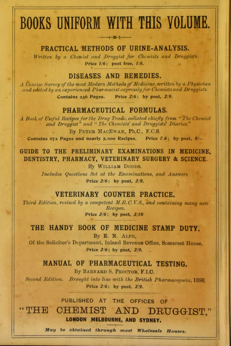 BOOKS UNIFORM WITH THIS VOLUME. —— PRACTICAL METHODS OF URINE-ANALYSIS. Written by a Cheiu ht and Druggist for Cht mints and Druggists. Price //6; post free, 118. DISEASES AND REMEDIES. A Concise Survey of the most Modern Methods of Medicine, written hi/ a Physician and edited hy an ex2n'rienced Pharmacist expressly for Chemists and Druggists. Contains 236 Pages. Price 2/6; by post, 2/9. PHARMACEUTICAL FORMULAS. A Booh of Useful Recipes for the Drug Trade, collated chiefly from  The Chemist and Druggist and  2'/>e Chemists' and Druggists Diaries. By Peter MacEwan, Ph.C, F.C.S. Contains 672 Pages and nearly 5,000 Recipes. Price 7,6; by post, 81-. GUIDE TO THE PRELIMINARY EXAMINATIONS IN MEDICINE, DENTISTRY, PHARMACY, VETERINARY SURGERY & SCIENCE. By William Dodds. Includes Questions Set at the Examinations, and Answers Price 216 ; by post, 2/9. VETERINARY COUNTER PRACTICE. Third Edition, revised by a competent M.R.C V.S., and containing many nete Recipes. Price 316; by post, 3110. THE HANDY BOOK OF MEDICINE STAMP DUTY. By B. N. Alpe, Of the Solicitor's Department, Inland Revenue Office, Somerset House. Price 2/6; by post, 2/9. MANUAL OF PHARMACEUTICAL TESTING. By Barnard S. Proctor, F.I.O. Second Edition. Drought into line with the British Pharmaeopceia, 1898. Price 216; by post, 2/9. PUBLISHED AT THE OFFICES OF THE CHEMIST AND DEUaQIST, LONDON MELBOURNE, AND SYDNEY. Mo/y be obtained through moat Wholesale Houses.