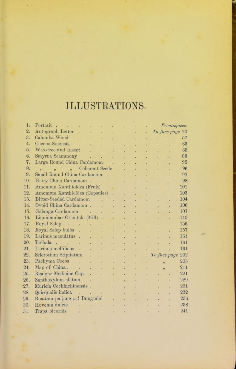 ILLUSTRATIONS. 1. Portrait 2. Autograph Letter . 3. Calumba Wood . 4. Coccus Sinensis 5. Wax-tree and Insect 6. Smyrna Scammony 7. Large Round China Cardamom 8. „ „ „ Coherent Seeds 9. Small Round China Cardamom 10. Hairy China Cardamom . 11. Amomum Xanthioides (Fruit) 12. Amomum Xanthioides (Capsules) 13. Bitter-Seeded Cardamom 14. Ovoid China Cardamom . 15. Galanga Cardamom 16. Liquidambar Orientale (Mill) . 17. Royal Salep .... 18. Royal Salep bulbs . 19. Larinus maculatus . 20. Trehala 21. Larinus mellificus . 22. Sclerotium Stipitatum 23. Pachyma Cocos 24. Map of China .... 25. Realgar Medicine Cup 26. Zanthoxylum alatum 27. Muricia Cochinchinensis . 28. Quisqualis indica 29. Boa-tam-paijang vel Bungtalai 30. Hovenia dulcis 31. Trapa bicornis Frontispiece. To face page 20 57 63 65 88 95 96 97 98 101 103 104 106 107 140 156 157 161 161 161 To face page 202 203 211 ... 221 229 231 232 236 238 241