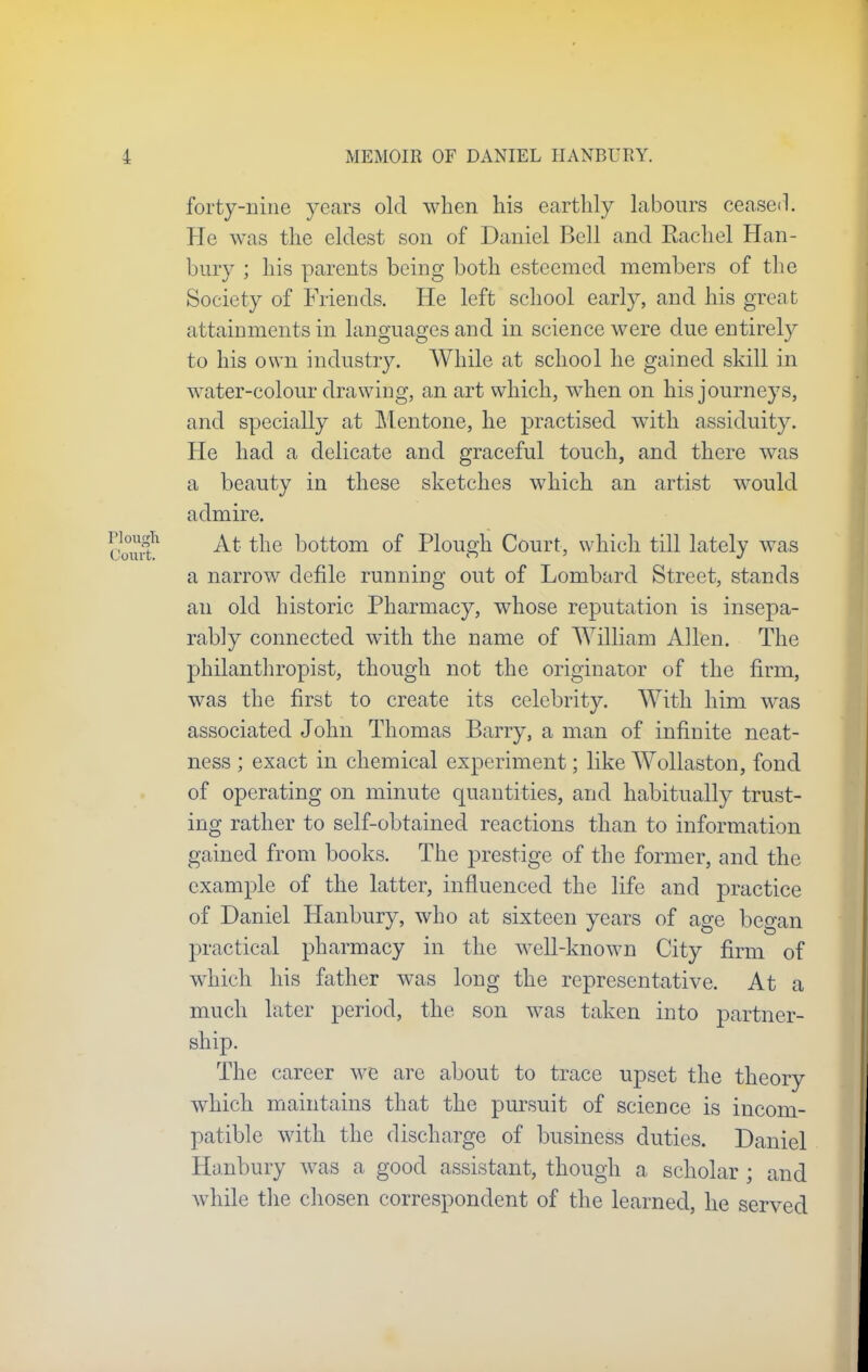 forty-nine years old when his earthly labours ceased. He was the eldest son of Daniel Bell and Rachel Han- bury ; his parents being both esteemed members of the Society of Friends. He left school early, and his grea fc attainments in languages and in science were due entirely to his own industry. While at school he gained skill in water-colour drawing, an art which, when on his journeys, and specially at Mentone, he practised with assiduity. He had a delicate and graceful touch, and there was a beauty in these sketches which an artist would admire. At the bottom of Plough Court, which till lately was a narrow defile running out of Lombard Street, stands an old historic Pharmacy, whose reputation is insepa- rably connected with the name of William Allen. The philanthropist, though not the originator of the firm, was the first to create its celebrity. With him was associated John Thomas Barry, a man of infinite neat- ness ; exact in chemical experiment; like Wollaston, fond of operating on minute quantities, and habitually trust- ing rather to self-obtained reactions than to information gained from books. The prestige of the former, and the example of the latter, influenced the life and practice of Daniel Hanbury, who at sixteen years of age began practical pharmacy in the well-known City firm of which his father was long the representative. At a much later period, the son was taken into partner- ship. The career we are about to trace upset the theory which maintains that the pursuit of science is incom- patible with the discharge of business duties. Daniel Hanbury was a good assistant, though a scholar ; and while the chosen correspondent of the learned, he served