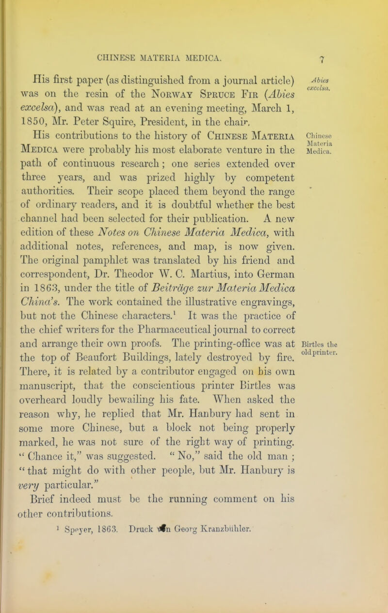 CHINESE MATERIA MEDIC A. His first paper (as distinguished from a journal article) ••'»* was on the resin of the Norway Spruce Fir (Abies excelsa), and was read at an evening meeting, March 1, 1850, Mr. Peter Squire, President, in the chair. His contributions to the history of Chinese Materia Chinese Medica were probably his most elaborate venture in the Medica. path of continuous research ; one series extended over three years, and was prized highly by competent authorities. Their scope placed them beyond the range of ordinary readers, and it is doubtful whether the best channel had been selected for their publication. A new edition of these Notes on Chinese Materia Medica, with additional notes, references, and map, is now given. The original pamphlet was translated by his friend and correspondent, Dr. Theodor W. C. Martius, into German in 1863, under the title of Beitrage zur Materia Medica China's. The work contained the illustrative engravings, but not the Chinese characters.1 It was the practice of the chief writers for the Pharmaceutical journal to correct and arrange their own proofs. The printing-office was at Bfrtlos the the top of Beaufort Buildings, lately destroyed by fire. 0 pnnter' There, it is related by a contributor engaged on bis own manuscript, that the conscientious printer Birtles was overheard loudly bewailing his fate. When asked the reason why, he replied that Mr. Hanbury had sent in some more Chinese, but a block not being properly marked, he was not sure of the right way of printing.  Chance it, was suggested.  No, said the old man ;  that might do with other people, but Mr. Hanbury is very particular. Brief indeed must be the running comment on his other contributions. 1 Speyer, 1863. Druck Mfn Georg Kranzbiihler.