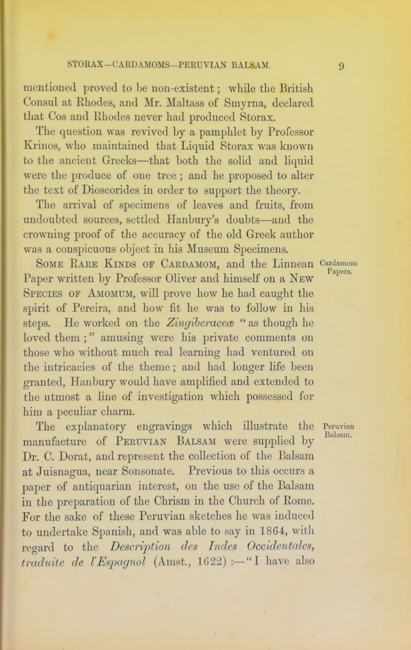 mentioned proved to be non-existent; while the British Consul at Rhodes, and Mr. Maltass of Smyrna, declared that Cos and Rhodes never had produced Storax. The question was revived by a pamphlet by Professor Krinos, who maintained that Liquid Storax was known to the ancient Greeks—that both the solid and liquid were the produce of one tree; and he proposed to alter the text of Dioscorides in order to support the theory. The arrival of specimens of leaves and fruits, from undoubted sources, settled Hanbury's doubts—and the crowning proof of the accuracy of the old Greek author was a conspicuous object in his Museum Specimens. Some Rare Kinds of Cardamom, and the Linnean Cardamom Paper written by Professor Oliver and himself on a New Species of Amomum, will prove how he had caught the spirit of Pereira, and how fit he was to follow in his steps. He worked on the Zingiberacece  as though he loved them ; amusing were his j)rivate comments on those who without much real learning had ventured on the intricacies of the theme; and had longer life been granted, Hanbury would have amplified and extended to the utmost a line of investigation which possessed for him a peculiar charm. The explanatory engravings wrhich illustrate the Peruvian manufacture of Peruvian Balsam were supplied by Dr. C. Dorat, and represent the collection of the Balsam at Juisnagua, near Sonsonate. Previous to this occurs a paper of antiquarian interest, on the use of the Balsam in the preparation of the Chrism in the Church of Rome. For the sake of these Peruvian sketches he wras induced to undertake Spanish, and was able to say in 1864, with regard to the Description des Indcs Occidentales, traduite de TEspagnol (Amst., 1G22) :—I have also