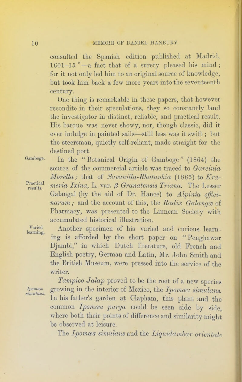Practical results. consulted the Spanish edition published at Madrid, 1601-15 —a fact that of a surety pleased his mind ; for it not only led him to an original source of knowledge, but took him back a few more years into the seventeenth century. One thing is remarkable in these papers, that however recondite in their speculations, they so constantly land the investigator in distinct, reliable, and practical result. His barque was never showy, nor, though classic, did it ever indulge in painted sails—still less was it swift; but the steersman, quietly self-reliant, made straight for the destined port. Gamboge. Tn ^ « Botanical Origin of Gamboge (1864) the source of the commercial article was traced to Garcinia Morella; that of Savanilla-Rliatanhia (1865) to Kra- meria Ixina, L. var. ft Granatensis Triana. The Lesser Galangal (by the aid of Dr. Hance) to Alpinia offici- narum; and the account of this, the Radix Galangce of Pharmacy, was presented to the Linnean Society with accumulated historical illustration, learning Another specimen of his varied and curious learn- ing is afforded by the short paper on u Penghawar Djambi, in which Dutch literature, old French and English poetry, German and Latin, Mr. John Smith and the British Museum, were pressed into the service of the writer. Tampico Jalap proved to be the root of a new species ipomcm growing in the interior of Mexico, the Ipomosa simulans SlIHUlCVllS In his father's garden at Clapham, this plant and the common Ipomwa purga could be seen side by side, where both their points of difference and similarity might be observed at leisure. The Ipomcea simulans and the IAquidambar orientate