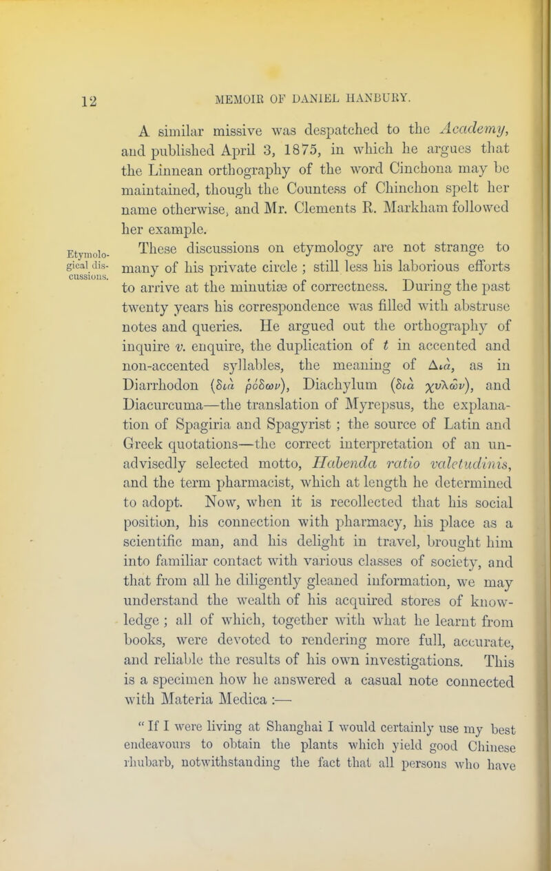 A similar missive was despatched to the Academy, and published April 3, 1875, in which he argues that the Linnean orthography of the word Cinchona may he maintained, though the Countess of Chinchon spelt her name otherwise, and Mr. Clements R. Markham followed her example. Etymolo- These discussions on etymology are not strange to gicai dis- manv 0f his private circle ; still less his laborious efforts CUSS1011S. » L , to arrive at the minutice of correctness. During the past twenty years his correspondence was filled with abstruse notes and queries. He argued out the orthography of inquire v. enquire, the duplication of t in accented and non-accented syllables, the meaning of Ata, as in Diarrhodon (Bod p68a>i>), Diachylum (Sm %vXc3i/), and Diacurcuma—the translation of Myrepsus, the explana- tion of Spagiria and Spagyrist ; the source of Latin and Greek quotations—the correct interpretation of an un- advisedly selected motto, Habenda ratio valetudinis, and the term pharmacist, which at length he determined to adopt. Now, when it is recollected that his social position, his connection with pharmacy, his place as a scientific man, and his delight in travel, brought him into familiar contact with various classes of society, and that from all he diligently gleaned information, we may understand the wealth of his acquired stores of know- ledge ; all of which, together with what he learnt from books, were devoted to rendering more full, accurate, and reliable the results of his own investigations. This is a specimen how he answered a casual note connected with Materia Medica :—  If I were living at Shanghai I would certainly use my best endeavours to obtain the plants which yield good Chinese rhubarb, notwithstanding the fact thai all persons who have