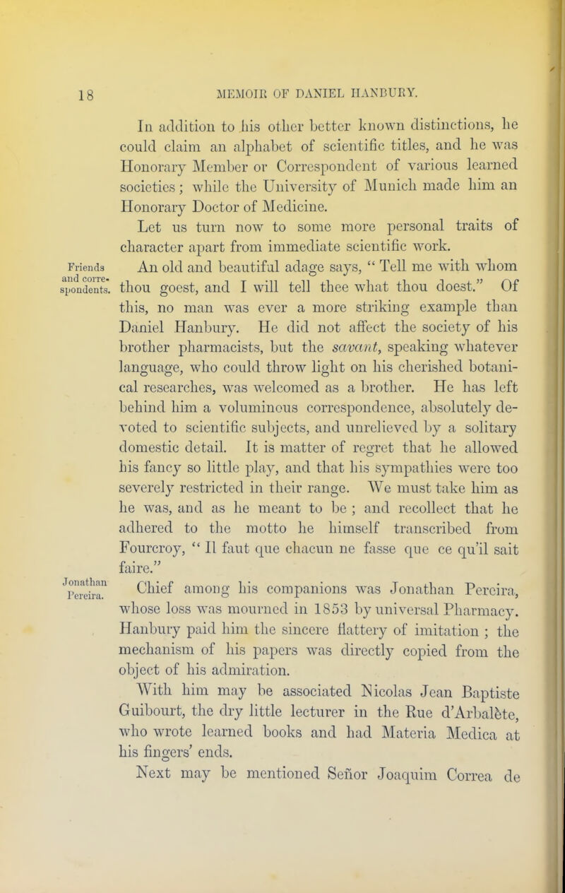 In addition to his oilier better known distinctions, he could claim an alphabet of scientific titles, and he was Honorary Member or Correspondent of various learned societies; while the University of Munich made him an Honorary Doctor of Medicine. Let us turn now to some more personal traits of character apart from immediate scientific work. Friends An old and beautiful adage says,  Tell me with whom spondents. thou goest, and I will tell thee what thou doest. Of this, no man was ever a more striking example than Daniel Banbury. He did not affect the society of his brother pharmacists, but the savant, speaking whatever language, who could throw light on his cherished botani- cal researches, was welcomed as a brother. He has left behind him a voluminous correspondence, absolutely de- voted to scientific subjects, and unrelieved by a solitary domestic detail. It is matter of regret that he allowed his fancy so little play, and that his sympathies were too severely restricted in their range. We must take him as he was, and as he meant to be ; and recollect that he adhered to the motto he himself transcribed from Fourcroy,  II faut que chacun ne fasse que ce qu'il sait faire. ^ereira Chief among his companions was Jonathan Percira, whose loss was mourned in 1853 by universal Pharmacy. Hanbury paid him the sincere Mattery of imitation ; the mechanism of his papers was directly copied from the object of his admiration. With him may be associated Nicolas Jean Baptiste Guibourt, the dry little lecturer in the Rue d'Arbalete, who wrote learned books and had Materia Medica at his fingers' ends. Next may be mentioned Senior Joaquim Correa de