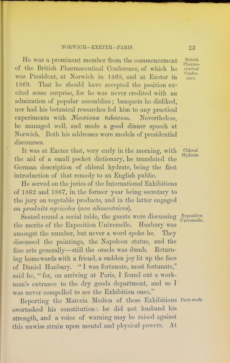 He was a prominent member from the commencement British r i t-> • • i t-»i rharma- of the Jbntish Pharmaceutical Conference, of which he ceutical was President, at Norwich in 1868, and at Exeter in ence. 18G9. That he should have accepted the position ex- cited some surprise, for he was never credited with an admiration of popular assemblies ; banquets he disliked, nor had his botanical researches led him to any practical experiments with Nicotiana tabacum. Nevertheless, he managed well, and made a good dinner speech at Norwich. Both his addresses were models of presidential discourses. It was at Exeter that, very early in the morning, with Chloral the aid of a small pocket dictionary, he translated the German description of chloral hydrate, being the first introduction of that remedy to an English public. He served on the juries of the International Exhibitions of 1862 and 1867, in the former year being secretary to the jury on vegetable products, and in the latter engaged on prodtiits agncoles (non alimcntaires). Seated round a social table, the guests were discussing Exposition . ° Universello. the merits of the Exposition Universclle. Hanbury was amongst the number, but never a word spoke he. They discussed the paintings, the Napoleon statue, and the fine arts generally—still the oracle was dumb. Return- ing homewards with a friend, a sudden joy lit up the face of Daniel Hanbury.  I was fortunate, most fortunate, said he,  for, on arriving at Paris, I found out a work- man's entrance to the dry goods department, and so I w as never compelled to see the Exhibition once, Reporting the Materia Medica of these Exhibitions Paris work, overtasked his constitution: he did not husband his strength, and a voice of warning may be raised against this unwise strain upon mental and physical powers. At