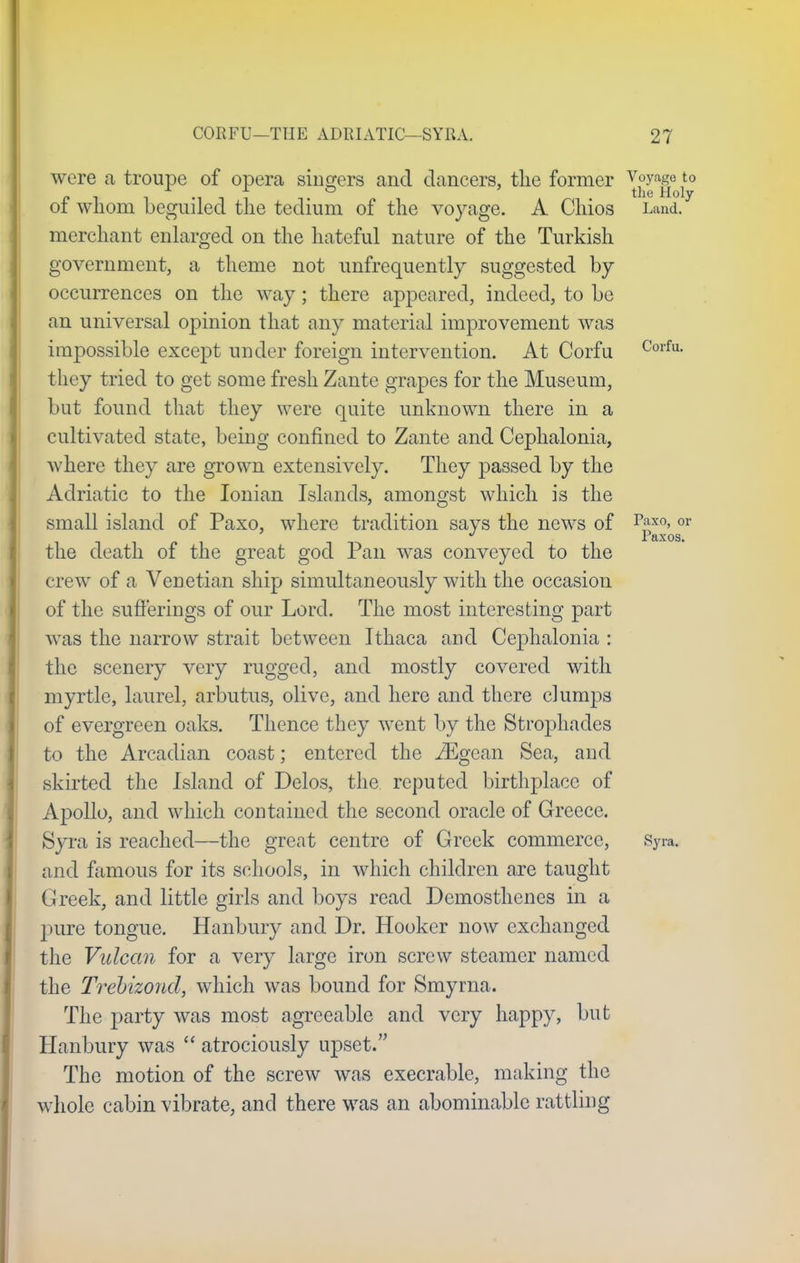 were a troupe of opera singers and dancers, the former ^g? *° of whom beguiled the tedium of the voyage. A Chios Land, merchant enlarged on the hateful nature of the Turkish government, a theme not unfrequently suggested by occurrences on the way; there appeared, indeed, to be an universal opinion that any material improvement was impossible except under foreign intervention. At Corfu Corfu- they tried to get some fresh Zante grapes for the Museum, but found that they were quite unknown there in a cultivated state, being confined to Zante and Cephalonia, where they are grown extensively. They passed by the Adriatic to the Ionian Islands, amongst which is the small island of Paxo, where tradition says the news of p£x0>or the death of the great god Pan was conveyed to the crew of a Venetian ship simultaneously with the occasion of the sufferings of our Lord. The most interesting part was the narrow strait between Ithaca and Cephalonia : the scenery very rugged, and mostly covered with myrtle, laurel, arbutus, olive, and here and there clumps of evergreen oaks. Thence they went by the Strophades to the Arcadian coast; entered the iEgean Sea, and skirted the Island of Delos, the reputed birthplace of Apollo, and which contained the second oracle of Greece. Syra is reached—the great centre of Greek commerce, Syra. and famous for its schools, in which children are taught Greek, and little girls and boys read Demosthenes in a pure tongue. Hanbury and Dr. Hooker now exchanged the Vulcan for a very large iron screw steamer named the Trebizond, which was bound for Smyrna. The party was most agreeable and very happy, but Hanbury was  atrociously upset. The motion of the screw was execrable, making the whole cabin vibrate, and there was an abominable rattling