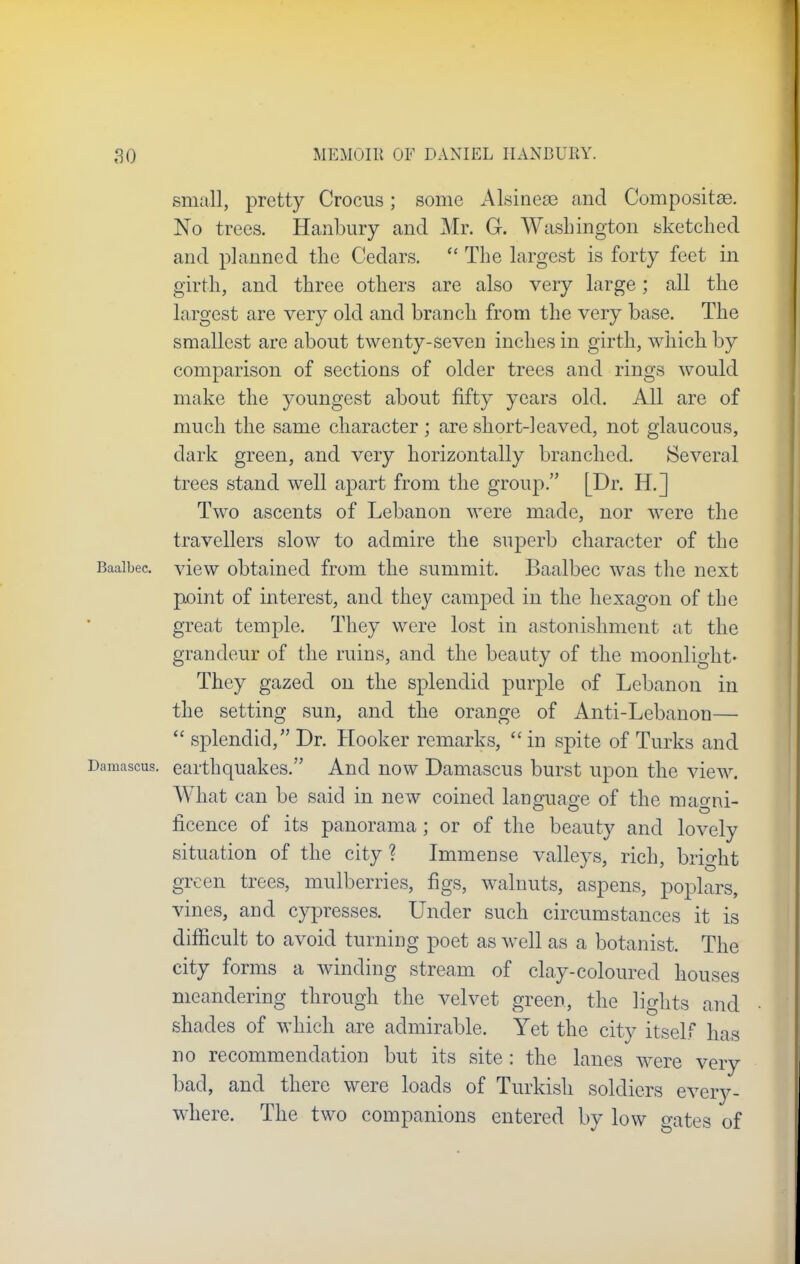 small, pretty Crocus; some Alsineae and Compositae. No trees. Hanbury and Mr. G. Washington sketched and planned the Cedars.  The largest is forty feet in girth, and three others are also very large; all the largest are very old and branch from the very base. The smallest are about twenty-seven inches in girth, which by comparison of sections of older trees and rings would make the youngest about fifty years old. All are of much the same character; are short-leaved, not glaucous, dark green, and very horizontally branched. Several trees stand well apart from the group. [Dr. H.] Two ascents of Lebanon were made, nor were the travellers slow to admire the superb character of the Baaibec view obtained from the summit. Baalbec was the next px)int of interest, and they camped in the hexagon of the great temple. They were lost in astonishment at the grandeur of the ruins, and the beauty of the moonlight- They gazed on the splendid purple of Lebanon in the setting sun, and the orange of Anti-Lebanon—  splendid/' Dr. Hooker remarks,  in spite of Turks and Damascus, earthquakes. And now Damascus burst upon the view. What can be said in new coined language of the mao-ni- licence of its panorama; or of the beauty and lovely situation of the city? Immense valleys, rich, bright green trees, mulberries, figs, walnuts, aspens, poplars, vines, and cypresses. Under such circumstances it is difficult to avoid turning poet as well as a botanist. The city forms a winding stream of clay-coloured houses meandering through the velvet green, the lights and shades of which are admirable. Yet the city itself has no recommendation but its site : the lanes were very bad, and there were loads of Turkish soldiers every- where. The two companions entered by low gates of