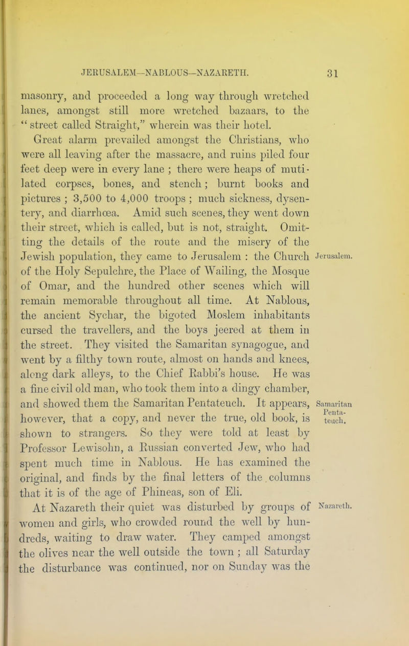 masonry, and proceeded a long way through wretched lanes, amongst still more wretched bazaars, to the  street called Straight, wherein was their hotel. Great alarm prevailed amongst the Christians, who were all leaving after the massacre, and ruins piled four feet deep were in every lane ; there were heaps of muti- lated corpses, hones, and stench; burnt books and pictures ; 3,500 to 4,000 troops ; much sickness, dysen- tery, and diarrhoea. Amid such scenes, they went down their street, which is called, but is not, straight. Omit- ting the details of the route and the misery of the Jewish population, they came to Jerusalem : the Church Jerusalem, of the Holy Sepulchre, the Place of Wailing, the Mosque of Omar, and the hundred other scenes which will remain memorable throughout all time. At Nablous, the ancient Sychar, the bigoted Moslem inhabitants cursed the travellers, and the boys jeered at them in the street. They visited the Samaritan synagogue, and went by a filthy town route, almost on hands and knees, along dark alleys, to the Chief Eabbi's house. He was a fine civil old man, who took them into a dingy chamber, and showed them the Samaritan Pentateuch. It appears, Samaritan however, that a copy, and never the true, old book, is teueh] shown to strangers. So they were told at least by Professor Lewisohn, a Russian converted Jew, who had spent much time in Nablous. He has examined the original, and finds by the final letters of the columns that it is of the age of Phineas, son of Eli. At Nazareth their quiet was disturbed by groups of Nazareth, women and girls, who crowded round the well by hun- dreds, waiting to draw water. They camped amongst the olives near the well outside the town ; all Saturday the disturbance was continued, nor on Sunday was the
