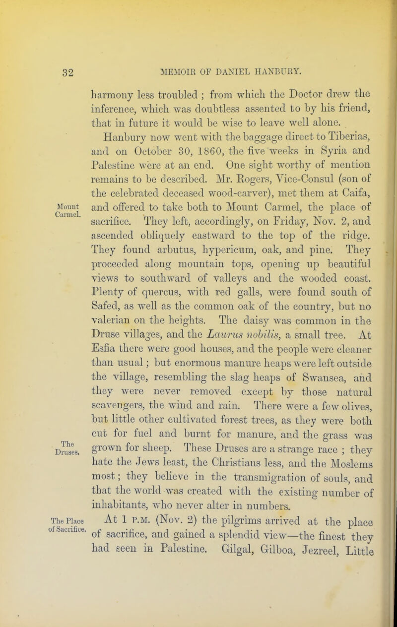 Mount Carmel. The Druses. The Place of Sacrifice. harmony less troubled ; from which the Doctor drew the inference, which was doubtless assented to by his friend, that in future it would be wise to leave well alone. Hanbury now went with the baggage direct to Tiberias, and on October 30, 1860, the five weeks in Syria and Palestine were at an end. One sight worthy of mention remains to be described. Mr. Sogers, Vice-Consul (son of the celebrated deceased wood-carver), met them at Caifa, and offered to take both to Mount Carmel, the place of sacrifice. They left, accordingly, on Friday, Nov. 2, and ascended obliquely eastward to the top of the ridge. They found arbutus, hypericum, oak, and pine. They proceeded along mountain tops, opening up beautiful views to southward of valleys and the wooded coast. Plenty of quercus, with red galls, were found south of Safed, as well as the common oak of the country, but no valerian on the heights. The daisy was common in the Druse villages, and the Lauras nobilis, a small tree. At Esfia there were good houses, and the people were cleaner than usual; but enormous manure heaps were left outside the village, resembling the slag heaps of Swansea, and they were never removed except by those natural scavengers, the wind and rain. There were a few olives, but little other cultivated forest trees, as they were both cut for fuel and burnt for manure, and the grass was grown for sheep. These Druses are a strange race ; they hate the Jews least, the Christians less, and the Moslems most; they believe in the transmigration of souls, and that the world was created with the existing number of inhabitants, who never alter in numbers. At 1 p.m. (Nov. 2) the pilgrims arrived at the place of sacrifice, and gained a splendid view—the finest they had seen in Palestine. Gilgal, Gilboa, Jezreel, Little