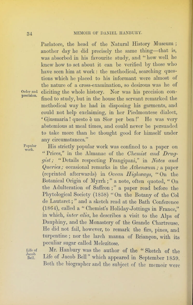precision. Popular work. Parlatore, the head of the Natural History Museum ; another day he did precisely the same thing—that is, was absorbed in his favourite study, and  how well he knew how to set about it can be verified by those who have seen him at work : the methodical, searching ques- tions which he placed to his informant were almost of the nature of a cross-examination, so desirous was he of Order and eliciting the whole history. Nor was his precision con- fined to study, but in the house the servant remarked the methodical way he had in disposing his garments, and could not help exclaiming, in her Piedmontese dialect, ' G.iusmaria! questo e un Sior per ben!' He was very abstemious at meal times, and could never be persuaded to take more than he thought good for himself under any circumstances. His strictly popular work was confined to a paper on  Prices, in the Almanac of the Chemist and Drug- gist; Details respecting Frangipani, in Notes and Queries; occasional remarks in the Athenaeum; a paper (reprinted afterwards) in Ocean Highways,  On the Botanical Origin of Myrrh; a note, often quoted,  On the Adulteration of Saffron ; a paper read before the Phytological Society (1858) On the Botany of the Col de Lautaret;  and a sketch read at the Bath Conference (1864), called a  Chemist's Holiday-Jottings in France, in which, inter alia, he describes a visit to the Alps of Pauphiny, and the Monastery of the Grande Chartreuse. He did not fail, however, to remark the firs, pines, and turpentine ; nor the larch manna of Briancon, with its peculiar sugar called Melezitose. Mr. Hanbury was the author of the  Sketch of the Life of Jacob Bell which appeared in September 1859. Both the biographer and the subject of the memoir were Life of Jacob Bell.