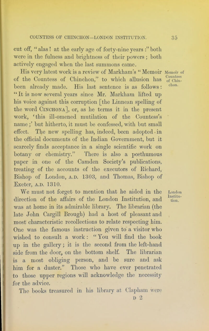 cut off,  alas ! at the early age of forty-nine years : both were in the fulness and brightness of their powers ; both actively engaged when the last summons came. His very latest work is a review of Markham's  Memoir Memoir of of the Countess of Chinchon, to which allusion has oTcun- been already made. His last sentence is as follows: chon'  It is now several years since Mr. Markham lifted up his voice against this corruption [the Linnean spelling of the word Cinchona], or, as he terms it in the present work, 'this ill-omened mutilation of the Countess's name but hitherto, it must be confessed, with but small effect. The new spelling has, indeed, been adopted in the official documents of the Indian Government, but it scarcely finds acceptance in a single scientific work on botany or chemistry. There is also a posthumous paper in one of the Camden Society's publications, treating of the accounts of the executors of Richard, Bishop of London, a.d. 1303, and Thomas, Bishop of Exeter, a.d. 1310. We must not forget to mention that he aided in the London lnstitu direction of the affairs of the London Institution, and tion. was at home in its admirable library. The librarian (the late John Cargill Brough) had a host of pleasant and most characteristic recollections to relate respecting him. One was the famous instruction given to a visitor who wished to consult a work :  You will find the book up in the gallery; it is the second from the left-hand side from the door, on the bottom shelf. The librarian is a most obliging person, and be sure and ask him for a duster. Those who have ever penetrated to those upper regions will acknowledge the necessity for the advice. The books treasured in his library at Clapham were d 2