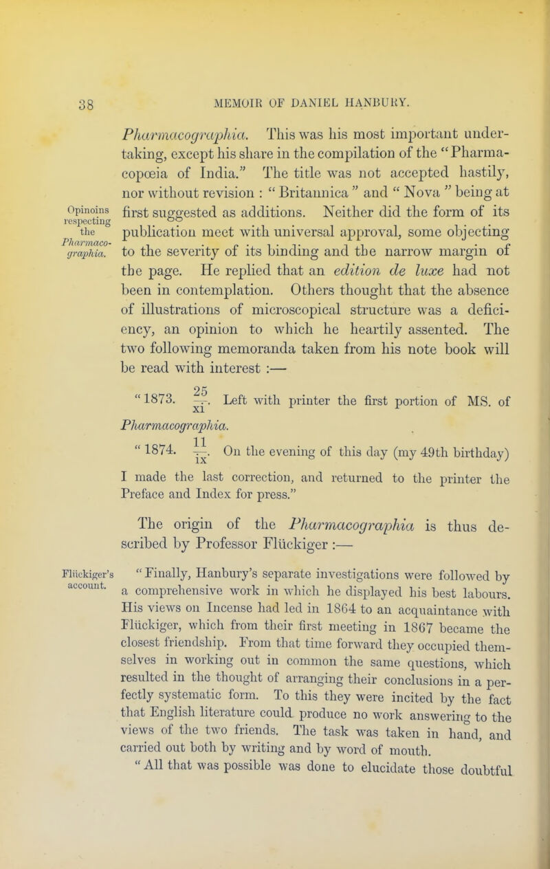 Pharmacographia. This was his most important under- taking, except his share in the compilation of the Pharma- copoeia of India. The title was not accepted hastily, nor without revision :  Britannica  and  Nova  being at Opinoins first suggested as additions. Neither did the form of its respecting i 0y the publication meet with universal approval, some objecting Pharmaco- , ~. • r» (jrapMa. to the seventy 01 its binding and the narrow margin or the page. He replied that an edition de luxe had not been in contemplation. Others thought that the absence of illustrations of microscopical structure was a defici- ency, an opinion to which he heartily assented. The two following memoranda taken from his note book will be read with interest :— 25  1873. — Left with printer the first portion of MS. of Pharmacographia.  18^4' 1^' ^n tlie evenm8 of tnis (my 49th birthday) I made the last correction, and returned to the printer the Preface and Index for press. The origin of the Pharmacographia is thus de- scribed by Professor Fluckiger :— Fluckiger's  Finally, Hanbury's separate investigations were followed by account. ft comprehensive work in which he displayed his best labours. His views on Incense had led in 1864 to an acquaintance with Fluckiger, which from their first meeting in 1867 became the closest friendship. Prom that time forward they occupied them- selves in working out in common the same questions, which resulted in the thought of arranging their conclusions in a per- fectly systematic form. To this they were incited by the fact that English literature could produce no work answering to the views of the two friends. The task was taken in hand, and carried out both by writing and by word of mouth.  All that was possible was done to elucidate those doubtful