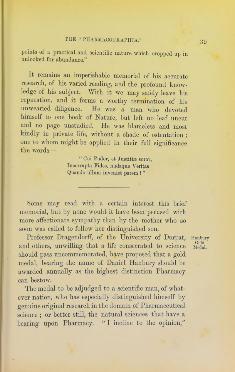 THE  PH AH M ACOGr R A PH IA. 39 points of a practical and scientific nature which cropped up in unlooked for abundance. It remains an imperishable memorial of his accurate research, of his varied reading, and the profound know- ledge of his subject. With it we may safely leave his reputation, and it forms a worthy termination of his unwearied diligence. He was a man who devoted himself to one book of Nature, but left no leaf uncut and no page unstudied. He was blameless and most kindly in private life, without a shade of ostentation ; one to whom might be applied in their full significance the words—  Cui Pudor, et Justitise soror, Incorrupta Fides, nudaque Veritas Quando ullum inveniet parem 1  Home may read with a certain interest this brief memorial, but by none would it have been perused with more affectionate sympathy than by the mother who so soon was called to follow her distinguished son. Professor Dragendorff, of the University of Dorpat, Hanbury and others, unwilling that a life consecrated to science Medal, should pass uncommemorated, have proposed that a gold medal, bearing the name of Daniel Hanbury should be awarded annually as the highest distinction Pharmacy can bestow. The medal to be adjudged to a scientific man, of what- ever nation, who has especially distinguished himself by genuine original research in the domain of Pharmaceutical science ; or better still, the natural sciences that have a bearing upon Pharmacy. I incline to the opinion/'