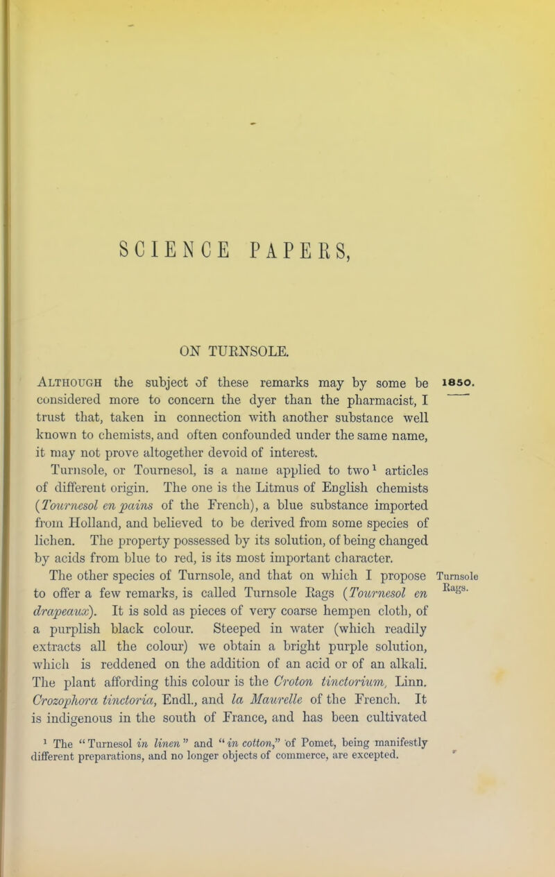 ON TUENSOLE. Although the subject of these remarks may by some be isso. considered more to concern the dyer than the pharmacist, I ' trust that, taken in connection with another substance well known to chemists, and often confounded under the same name, it may not prove altogether devoid of interest. Turnsole, or Tournesol, is a name applied to two1 articles of different origin. The one is the Litmus of English chemists {Tournesol en pains of the French), a blue substance imported from Holland, and believed to be derived from some species of lichen. The property possessed by its solution, of being changed by acids from blue to red, is its most important character. The other species of Turnsole, and that on which I propose Turnsole to offer a few remarks, is called Turnsole Eags (Tournesol en Ras' drapeaux). It is sold as pieces of very coarse hempen cloth, of a purplish black colour. Steeped in water (which readily extracts all the colour) we obtain a bright purple solution, which is reddened on the addition of an acid or of an alkali. The plant affording this colour is the Croton tinetorium, Linn. Crozopliora tinctoria, Endl., and la Maurelle of the French. It is indigenous in the south of France, and has been cultivated 1 The Turnesol in linen and in cotton, of Pomet, being manifestly different preparations, and no longer objects of commerce, are excepted.