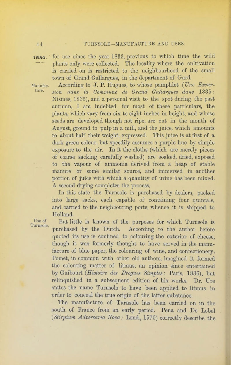 i85o. for use since the year 1833, previous to which time the wild plants only were collected. The locality where the cultivation is carried on is restricted to the neighbourhood of the small town of Grand Gallargues, in the department of Gard. Manufac- According to J. P. Hugues, to whose pamphlet (Une Excur- ture- sion dans la Commune de Grand Gallargues dans 1835 : Msmes, 1835), and a personal visit to the spot during the past autumn, I am indebted for most of these particulars, the plants, which vary from six to eight inches in height, and whose seeds are developed though not ripe, are cut in the month of August, ground to pulp in a mill, and the juice, which amounts to about half their weight, expressed. This juice is at first of a dark green colour, but speedily assumes a purple hue by simple exposure to the air. In it the cloths (which are merely pieces of coarse sacking carefully washed) are soaked, dried, exposed to the vapour of ammonia derived from a heap of stable manure or some similar source, and immersed in another portion of juice with which a quantity of urine has been mixed. A second drying completes the process. In this state the Turnsole is purchased by dealers, packed into large sacks, each capable of containing four quintals, and carried to the neighbouring ports, whence it is shipped to Holland. Turnsole ^Ut *s known °f tne purposes for which Turnsole is purchased by the Dutch. According to the author before quoted, its use is confined to colouring the exterior of cheese, though it was formerly thought to have served in the manu- facture of blue paper, the colouring of wine, and confectionery. Pomet, in common with other old authors, imagined it formed the colouring matter of litmus, an opinion since entertained by Guibourt {Histoire des Drogues Simples: Paris, 1836), but relinquished in a subsequent edition of his works. Dr. Ure states the name Turnsole to have been applied to litmus in order to conceal the true origin of the latter substance. The manufacture of Turnsole has been carried on in the south of France from an early period. Pena and De Lobel {Stirpium Adversaria Nova: Lond., 1570) correctly describe the