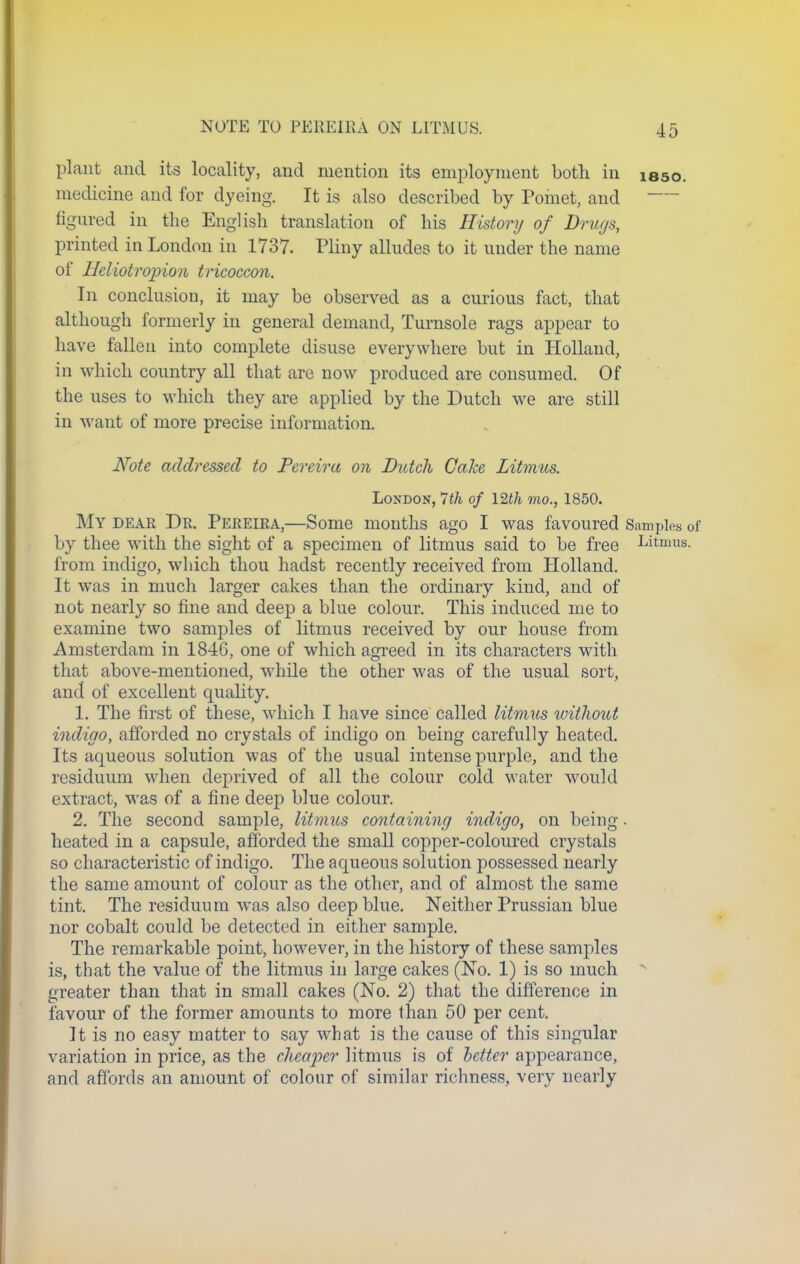 NOTE TO PEREIKA ON LITMUS. plant and its locality, and mention its employment both in isso. medicine and for dyeing. It is also described by Poinet, and figured in the English translation of his History of Drugs, printed in London in 1737. Pliny alludes to it under the name of Heliotropion tricoccon. In conclusion, it may be observed as a curious fact, that although formerly in general demand, Turnsole rags appear to have fallen into complete disuse everywhere but in Holland, in which country all that are now produced are consumed. Of the uses to which they are applied by the Dutch we are still in want of more precise information. Note addressed to Pereiru on Dutch Cake Litmus. London, 7th of 12th mo., 1850. My dear Dr. Pereira,—Some months ago I was favoured Samples 0f by thee with the sight of a specimen of litmus said to be free Litmus, from indigo, which thou hadst recently received from Holland. It was in much larger cakes than the ordinary kind, and of not nearly so fine and deep a blue colour. This induced me to examine two samples of litmus received by our house from Amsterdam in 1846, one of which agreed in its characters with that above-mentioned, while the other was of the usual sort, and of excellent quality. 1. The first of these, which I have since called litmus without indigo, afforded no crystals of indigo on being carefully heated. Its aqueous solution was of the usual intense purple, and the residuum when deprived of all the colour cold water would extract, was of a fine deep blue colour. 2. The second sample, litmus containing indigo, on being. heated in a capsule, afforded the small copper-coloured crystals so characteristic of indigo. The aqueous solution possessed nearly the same amount of colour as the other, and of almost the same tint. The residuum was also deep blue. Neither Prussian blue nor cobalt could be detected in either sample. The remarkable point, however, in the history of these samples is, that the value of the litmus in large cakes (No. 1) is so much greater than that in small cakes (No. 2) that the difference in favour of the former amounts to more than 50 per cent. It is no easy matter to say what is the cause of this singular variation in price, as the cheaper litmus is of letter appearance, and affords an amount of colour of similar richness, very nearly