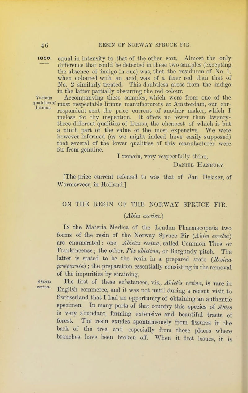 i860, equal in intensity to that of the other sort. Almost the only difference that could be detected in these two samples (excepting the absence of indigo in one) was, that the residuum of No. 1, when coloured with an acid, was of a finer red than that of No. 2 similarly treated. This doubtless arose from the indigo in the latter partially obscuring the red colour. Various Accompanying these samples, which were from one of the ^Litmus °f mos^ respectable litmus manufacturers at Amsterdam, our cor- respondent sent the price current of another maker, which I inclose for thy inspection. It offers no fewer than twenty- three different qualities of litmus, the cheapest of which is but a ninth part of the value of the most expensive. We were however informed (as we might indeed have easily supposed) that several of the lower qualities of this manufacturer were far from genuine. I remain, very respectfully thine, Daniel Hanbury. [The price current referred to was that of Jan Dekker, of Wormerveer, in Holland.] ON THE RESIN OF THE NORWAY SPRUCE FIR. (Abies excelsa.) In the Materia Medica of the Lcndon Pharmacopoeia two forms of the resin of the Norway Spruce Fir (Abies excelsa) are enumerated: one, Abietis resina, called Common Thus or Frankincense; the other, Fix abietina, or Burgundy pitch. The latter is stated to be the resin in a prepared state (Resina jprcpparata); the preparation essentially consisting in the removal of the impurities by straining. Abietis The first of these substances, viz., Abietis resina, is rare in English commerce, and it was not until during a recent visit to Switzerland that I had an opportunity of obtaining an authentic specimen. In many parts of that country this species of Abies is very abundant, forming extensive and beautiful tracts of forest. The resin exudes spontaneously from fissures in the bark of the tree, and especially from those places where branches have been broken off. When it first issues, it is
