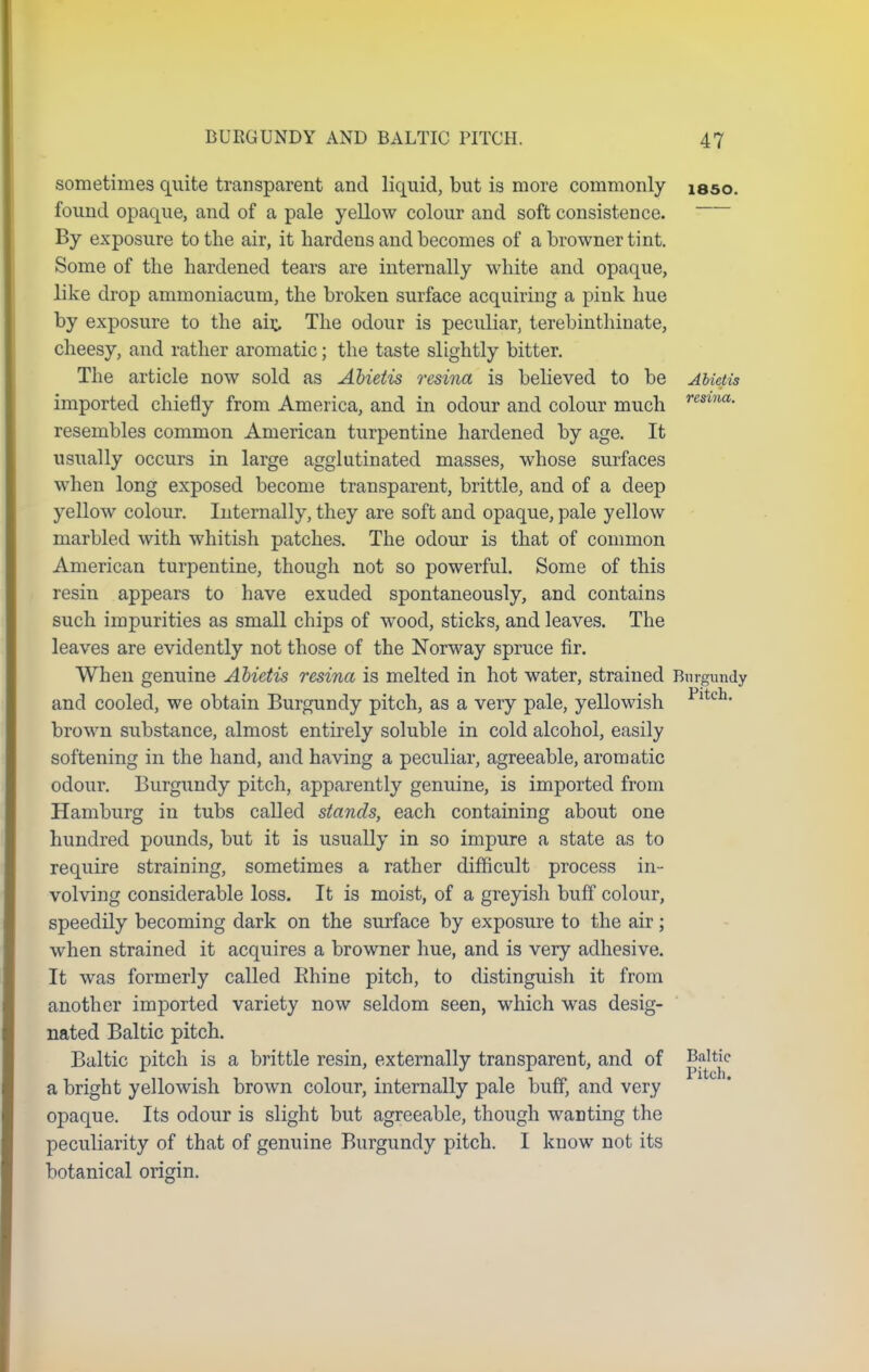 sometimes quite transparent and liquid, but is more commonly isso. found opaque, and of a pale yellow colour and soft consistence. By exposure to the air, it hardens and becomes of a browner tint. Some of the hardened tears are internally white and opaque, like drop ammoniacum, the broken surface acquiring a pink hue by exposure to the ait The odour is peculiar, terebinthinate, cheesy, and rather aromatic; the taste slightly bitter. The article now sold as Abietis resina is believed to be Abietis imported chiefly from America, and in odour and colour much resma- resembles common American turpentine hardened by age. It usually occurs in large agglutinated masses, whose surfaces when long exposed become transparent, brittle, and of a deep yellow colour. Internally, they are soft and opaque, pale yellow marbled with whitish patches. The odour is that of common American turpentine, though not so powerful. Some of this resin appears to have exuded spontaneously, and contains such impurities as small chips of wood, sticks, and leaves. The leaves are evidently not those of the Norway spruce fir. When genuine Abietis resina is melted in hot water, strained Burgundy and cooled, we obtain Burgundy pitch, as a very pale, yellowish Pltch> brown substance, almost entirely soluble in cold alcohol, easily softening in the hand, and having a peculiar, agreeable, aromatic odour. Burgundy pitch, apparently genuine, is imported from Hamburg in tubs called stands, each containing about one hundred pounds, but it is usually in so impure a state as to require straining, sometimes a rather difficult process in- volving considerable loss. It is moist, of a greyish buff colour, speedily becoming dark on the surface by exposure to the air ; when strained it acquires a browner hue, and is very adhesive. It was formerly called Rhine pitch, to distinguish it from another imported variety now seldom seen, which was desig- nated Baltic pitch. Baltic pitch is a brittle resin, externally transparent, and of Baltic a bright yellowish brown colour, internally pale buff, and very opaque. Its odour is slight but agreeable, though wanting the peculiarity of that of genuine Burgundy pitch. I know not its botanical origin.