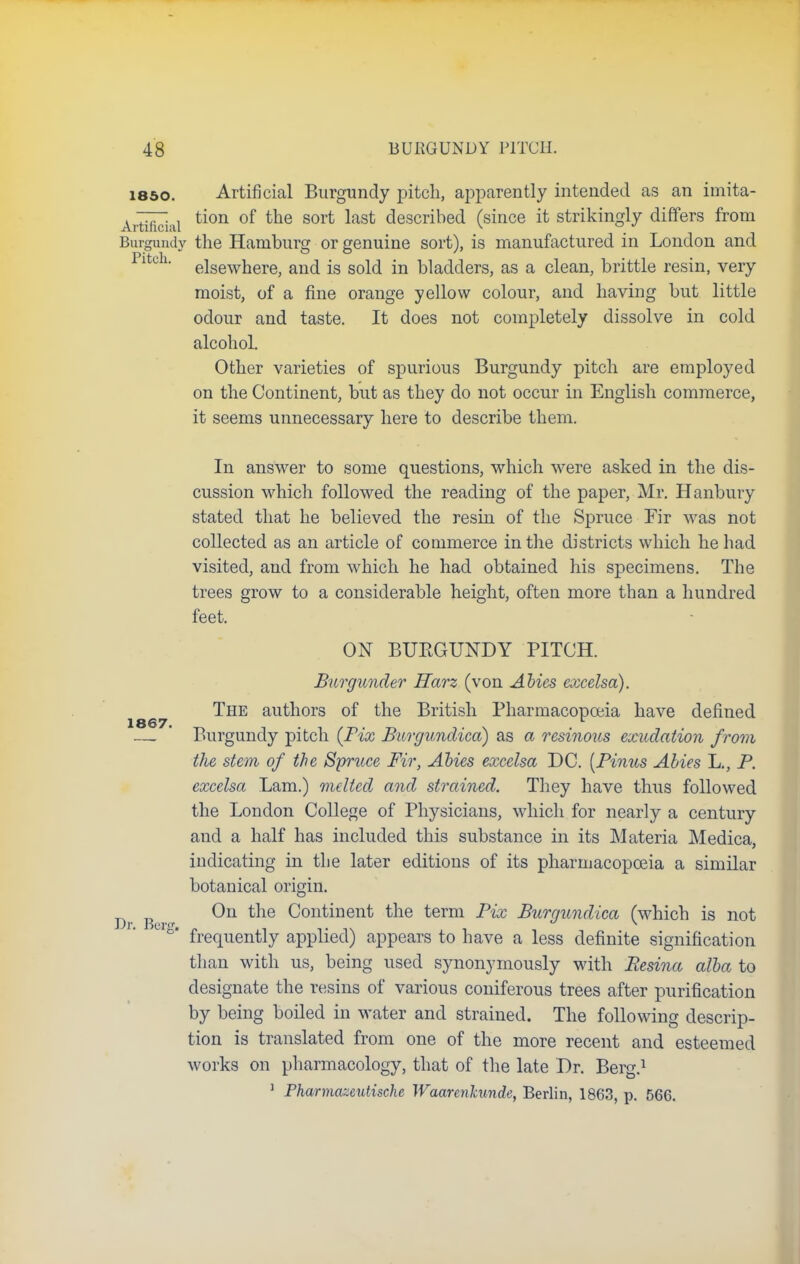 Pitch. i860. Artificial Burgundy pitch, apparently intended as an imita- Artificiii tion of tne sort *ast described (since it strikingly differs from Burgundy the Hamburg or genuine sort), is manufactured in London and elsewhere, and is sold in bladders, as a clean, brittle resin, very moist, of a fine orange yellow colour, and having but little odour and taste. It does not completely dissolve in cold alcohol. Other varieties of spurious Burgundy pitch are employed on the Continent, but as they do not occur in English commerce, it seems unnecessary here to describe them. In answer to some questions, which were asked in the dis- cussion whicli followed the reading of the paper, Mr. H anbury stated that he believed the resin of the Spruce Fir was not collected as an article of commerce in the districts whicli he had visited, and from which he had obtained his specimens. The trees grow to a considerable height, often more than a hundred feet. ON BUEGUNDY PITCH. Bnrgunder Harz (von Abies eoxelsa). The authors of the British Pharmacopoeia have defined Burgundy pitch {Fix Burgundica) as a resinous exudation from the stem of the Spruce Fir, Abies excelsa DC. [Pinus Abies L., P. excelsa Lam.) melted and strained. They have thus followed the London College of Physicians, which for nearly a century and a half has included this substance in its Materia Medica, indicating in the later editions of its pharmacopoeia a similar botanical origin. On the Continent the term Pix Burgundica (which is not frequently applied) appears to have a less definite signification than with us, being used synonymously with Resina alba to designate the resins of various coniferous trees after purification by being boiled in water and strained. The following descrip- tion is translated from one of the more recent and esteemed works on pharmacology, that of the late Dr. Berg.1 1 Pharmazeutische Waarenkunde, Berlin, 1863, p. 566. 1867. Dr. Berg.