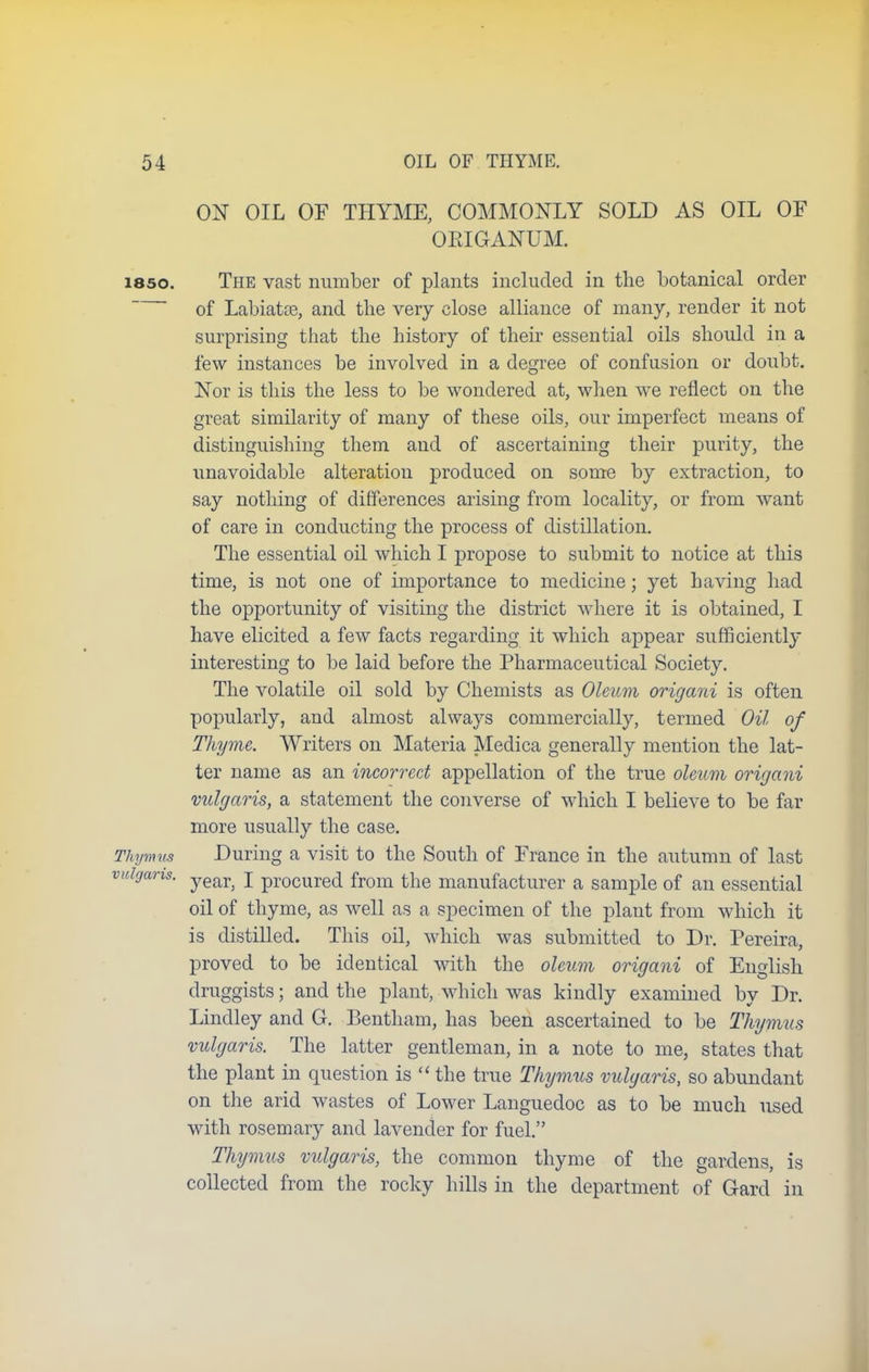 ON OIL OF THYME, COMMONLY SOLD AS OIL OF OEIGANUM. 1850. The vast number of plants included in the botanical order of Labiatoe, and the very close alliance of many, render it not surprising that the history of their essential oils should in a few instances be involved in a degree of confusion or doubt. Nor is this the less to be wondered at, when wTe reflect on the great similarity of many of these oils, our imperfect means of distinguishing them and of ascertaining their purity, the unavoidable alteration produced on some by extraction, to say nothing of differences arising from locality, or from want of care in conducting the process of distillation. The essential oil which I propose to submit to notice at this time, is not one of importance to medicine; yet having had the opportunity of visiting the district where it is obtained, I have elicited a few facts regarding it which appear sufficiently interesting to be laid before the Pharmaceutical Society. The volatile oil sold by Chemists as Oleum origani is often popularly, and almost always commercially, termed Oil of Thyme. Writers on Materia Medica generally mention the lat- ter name as an incorrect appellation of the true oleum origani vulgaris, a statement the converse of which I believe to be far more usually the case. Thymus During a visit to the South of France in the autumn of last vulgaris. year) j pr0Cured from the manufacturer a sample of an essential oil of thyme, as well as a specimen of the plant from which it is distilled. This oil, which was submitted to Dr. Pereira, proved to be identical with the oleum origani of English druggists; and the plant, which was kindly examined by Dr. Lindley and G. Bentham, has been ascertained to be Thymus vulgaris. The latter gentleman, in a note to me, states that the plant in question is  the true Thymus vulgaris, so abundant on the arid wastes of Lower Languedoc as to be much used with rosemary and lavender for fuel. Thymus vulgaris, the common thyme of the gardens, is collected from the rocky hills in the department of G-ard in