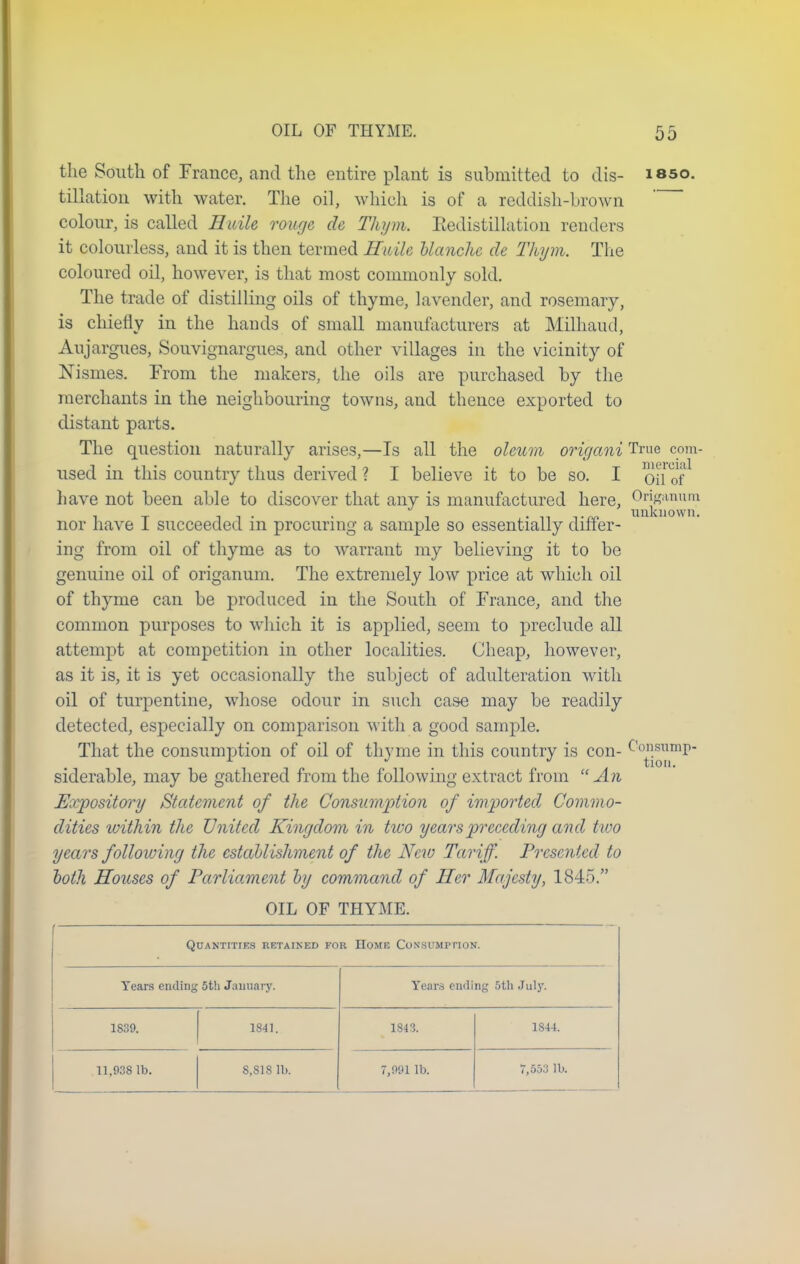 the South of Trance, and the entire plant is submitted to dis- isso. tillation with water. The oil, which is of a reddish-brown colour, is called Huile rouge de Thym. Eedistillation renders it colourless, and it is then termed Huile blanche de Thym. The coloured oil, however, is that most commonly sold. The trade of distilling oils of thyme, lavender, and rosemary, is chiefly in the hands of small manufacturers at Milhaud, Aujargues, Souvignargues, and other villages in the vicinity of Nismes. From the makers, the oils are purchased by the merchants in the neighbouring towns, and thence exported to distant parts. The question naturally arises,—Is all the oleum origani True com- used in this country thus derived ? I believe it to be so. I oil of have not been able to discover that any is manufactured here, 0f^nun? nor have I succeeded in procuring a sample so essentially differ- ing from oil of thyme as to warrant my believing it to be genuine oil of origanum. The extremely low price at which oil of thyme can be produced in the South of France, and the common purposes to which it is applied, seem to preclude all attempt at competition in other localities. Cheap, however, as it is, it is yet occasionally the subject of adulteration with oil of turpentine, whose odour in such case may be readily detected, especially on comparison with a good sample. That the consumption of oil of thyme in this country is con- siderable, may be gathered from the following extract from  An Expository Statement of the Consumption of imported, Commo- dities within the United Kingdom in two years preceding and two years following the establishment of the New Tariff. Presented to both Houses of Parliament by command of Her Majesty, 1845. OIL OF THYME. Quantities retained for Home Consumption. Tears ending 5th January. Years ending 5th July. 1839. 1841. 1843. 1844. 11,938 lb. 8,818 lb. 7,991 lb. 7,553 lb.