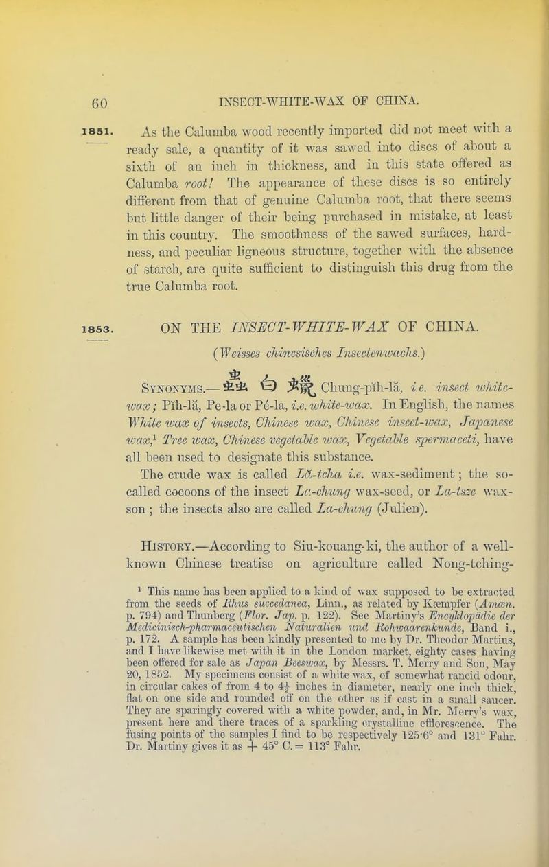 i85i. As the Calumba wood recently imported did not meet with a ready sale, a quantity of it was sawed into discs of about a sixth of an inch in thickness, and in this state offered as Calumba root! The appearance of these discs is so entirely different from that of genuine Calumba root, that there seems but little danger of their being purchased in mistake, at least in this country. The smoothness of the sawed surfaces, hard- ness, and peculiar ligneous structure, together with the absence of starch, are quite sufficient to distinguish this drug from the true Calumba root. 1853. ON THE INSECT- WHITE- WAX OF CHINA. (Weisses chincsischcs Insectenwachs.) m Synonyms.—^) Chung-pih-la, i.e. insect white- wax ; Pih-la, Pe-la or P£-la, i.e. white-wax. In English, the names White wax of insects, Chinese wax, Chinese insect-wax, Japanese wax} Tree wax, Chinese vegetable wax, Vegetable spermaceti, have all been used to designate this substance. The crude wax is called Id-tcha i.e. wax-sediment; the so- called cocoons of the insect La-chung wax-seed, or La-tsze wax- son ; the insects also are called La-chung (Julien). History.—According to Siu-kouang-ki, the author of a well- known Chinese treatise on agriculture called Nong-tching- 1 This name has been applied to a kind of wax supposed to be extracted from the seeds of Rhus succedanea, Linn., as related by Koempfer (Amam. p. 794) and Thunberg {Flor. Jap. p. 122). See Maartimy's Encyklopadie der Medicinisch-pharmaccutischen Naturalien und Rohivaarenkunde, Band i., p. 172. A sample has been kindly presented to me by Dr. Theodor Martins, and I have likewise met with it in the London market, eighty cases having been offered for sale as Japan Beeswax, by Messrs. T. Merry and Sou, May 20, 1852. My specimens consist of a white wax, of somewhat rancid odour, in circular cakes of from 4 to 4£ inches iu diameter, nearly one inch thick, flat on one side and rounded off on the other as if cast in a small saucer. They are sparingly covered with a white powder, and, in Mr. Merry's wax, present here and there traces of a sparkling crystalline efflorescence. The fusing points of the samples I find to be respectively 125-G° and 131° Fahr Dr. Martiny gives it as + 45° C.= 113° Fahr.