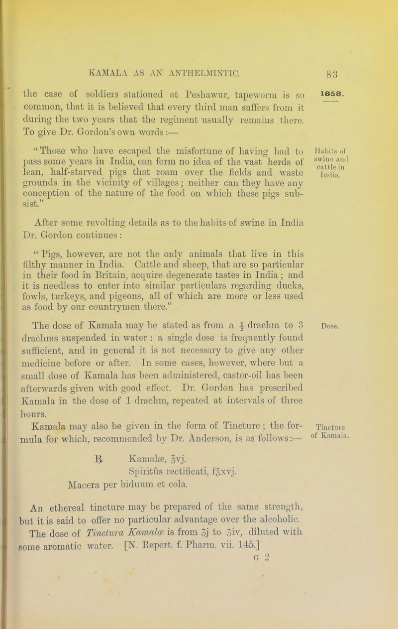 the case of soldiers stationed at Peshawar, tapeworm is so common, that it is believed that every third man suffers from it during the two years that the regiment usually remains there. To give Dr. Gordon's own words :— 1858. Those who have escaped the misfortune of having had to Habits of pass some years in India, can form no idea of the vast herds of 8W^ aud lean, half-starved pigs that roam over the fields and waste India, grounds in the vicinity of villages; neither can they have any conception of the nature of the food on which these pigs sub- sist. After some revolting details as to the habits of swine in India Dr. Gordon continues:  Pigs, however, are not the only animals that live in this filthy manner in India. Cattle and sheep, that are so particular in their food in Britain, acquire degenerate tastes in India; and it is needless to enter into similar particulars regarding ducks, fowls, turkeys, and pigeons, all of which are more or less used as food by our countrymen there. The dose of Kamala may be stated as from a | drachm to 3 Dose, drachms suspended in water : a single dose is frequently found sufficient, and in general it is not necessary to give any other medicine before or after. In some cases, however, where but a small dose of Kamala has been administered, castor-oil has been afterwards given with good effect. Dr. Gordon has prescribed Kamala in the dose of 1 drachm, repeated at intervals of three hours. Kamala may also be given in the form of Tincture ; the for- Tincture mula for which, recommended by Dr. Anderson, is as follows:— of lv;ulli,la- 1^ Kamala?, |vj. Spiritus rectificati, f|xvj. Macera per biduum et cola. An ethereal tincture may be prepared of the same strength, but it is said to offer no particular advantage over the alcoholic. The dose of Tincluva Kamalcc is from 3j to 3iv, diluted with some aromatic water. [N. Repert. f. Pharm. vii. 145.] a 9