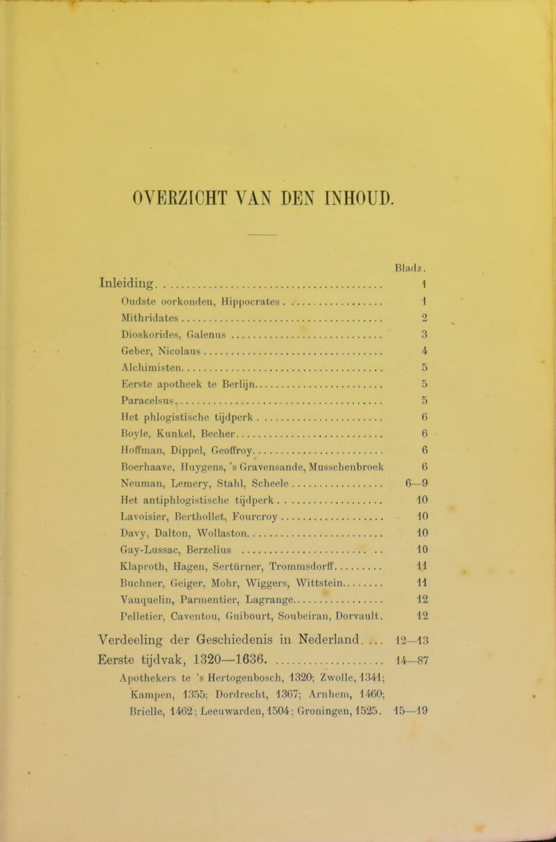 OVERZICHT VAN DEN INHOUD. Biadz. Inleiding 1 Oudste oorkonden, Hippocrates 1 Mithridates 2 Dioskorides, Galenus 3 Geber, Nicolaus 4 Alchimisten 5 Eerste apotheek te Berlijn 5 Paracelsus. 5 Het phlogistische tijdperk 6 Boyle, Kunkel, Becher 6 Hoffman, Dippel, Geoffroy 6 Boerhaave, Hiiygens,'s Gravensande, Musschenbroek 6 Neuman, Lemery, Stahl, Scheele 6—9 Het antiphlogistische tijdperk 10 Lavoisier, Berthollet, Fourcroy iO Davy, Dalton, Wollaston 10 Gay-Lussac, Berzelius 10 Klaproth, Hagen, Sertürner, TrommsdorlT 11 Buchner, Geiger, Mohr, Wiggers, Wittstein 11 Vauquelin, Parmentier, Lagrange 12 Pelletier. Caventou, Guibourt, Soubeiran, Dorvault. 12 Verdeeling der Geschiedenis in Nederland. ... 12—13 Eerste tijdvak, 1320—1636 14-87 Apothekers te 's Hertogenbosch, 1320; Zwolle, 1341; kampen, 1355: Dordrecht, 1367; Arnhem, 1460; Brielle, 1462 : Leeuwarden, 1504; Groningen, 1525, 15—19