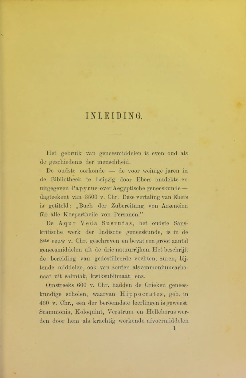 INLEIDING. Het gebruik van geneesnaiddelen is even oikI als de geschiedenis der menschheid. De oudste oorkonde — de voor weinige jaren in de Bibliotheek te Leipzig door Ebers ontdekte en uitgegeven Papyrus over Aegyptische geneeskunde — dagteekent van 3500 v. Ohr. Deze vertaling van Ebers is getiteld: „Bucli der Zubereitung von Arzeneien für alle Korpertheile von Personen. De A q u r Veda S u s r u t a s, het oudste Sans- kritische werk der Indische geneeskunde, is in de 8«te eeuw v. Chr. geschreven en bevat een groot aantal geneesmiddelen uit de drie natuurrijken. Het beschrijft de bereiding van gedestilleerde vochten, zuren, bij- tende middelen, ook van zouten als ammoniumcarbo- naat uit salmiak, kwiksublimaat, enz. Omstreeks 600 v. Chr. hadden de Grieken genees- kundige scholen, waarvan Hippocrates, geb. in 4G0 V. Chr., een der beroemdste leerlingen is geweest. Scamraonia, Koloquint, Veratrum en Hclleborus wer- den door hem als krachtig werkende afvoermiddelen