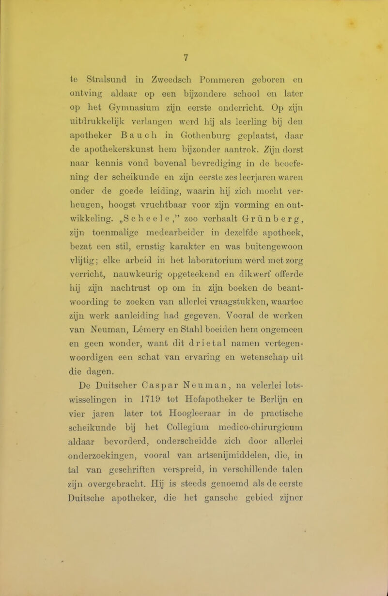 te Strulsund in Zweedsch Pommeren geboren cn ontving aldiuii- op een bijzondere school en later op het Gymnasium zijn eerste onderricht. Op zijn uitdrukkelijk vei'langen werd hij als leerling bij den apotheker B a u c h in Gothenburg geplaatst, daar de apothekerskunst hem bijzonder aantrok. Zijn dorst naar kennis vond bovenal bevrediging in de beoefe- ning der scheikunde en zijn eerste zes leerjaren waren onder de goede leiding, waarin hij zich mocht ver- heugen, hoogst vruchtbaar voor zijn vorming en ont- wikkeling. „S c h e e 1 e , zoo verhaalt G r ü n b e r g , zijn toenmalige medearbeider in dezelfde apotheek, bezat een stil, ernstig karakter en was buitengewoon vlijtig; elke arbeid in het laboratorium werd met zorg verricht, nauwkeurig opgeteekend en dikwerf offerde hij zijn nachtrust op om in zijn boeken de beant- woording te zoeken van allerlei vraagstukken, waartoe zijn werk aanleiding had gegeven. Vooral de werken van Neuman, Lémery en Stahl boeiden hem ongemeen en geen wonder, want dit drietal namen vertegen- woordigen een schat van ervaring en wetenschap uit die dagen. De Duitscher Gaspar Neuman, na velerlei lots- wisselingen in 1719 tot Hofapotheker te Berlijn en vier jaren later tot Hoogleeraar in de practische scheikunde bij het Collegium medico-chirurgicum aldaar bevorderd, onderscheidde zich door allerlei onderzoekingen, vooral van artsenijmiddelen, die, in tal van geschriften verspreid, in verschillende talen zijn overgebracht. Plij is steeds genoemd als de eerste Duitsche apotheker, die het gansclie gebied zijner