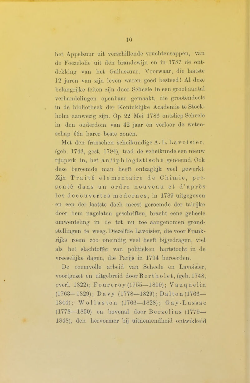 het Appelziuir uit vcrscliilleiulo vruchtensappen, van de Foezclohe uit den ])randewijn en in 1787 de ont- dekking van liet Galluszuur. Voorwaar, die laatste 12 jaren van zijn leven waren goed besteed! Al deze belangrijke feiten zijn door Scheele in een groot aantal verhandelingen openbaar gemaakt, die grootendeels in de bibhotheek der Koninklijke Academie te Stock- holm aanwezig zijn. Op 22 Mei 1786 ontsliep Scheele in den ouderdom van 42 jaar en verloor de weten- schap één harer beste zonen. Met den franschen scheikundige A.L. Lavoisier, (geb. 1743, gest. 1794), trad de scheikunde een nieuw tijdperk in, het antiplilogistisclie genoemd. Ook deze beroemde man heeft ontzaglijk veel gewerkt. Zijn Traité elementaire de C h i m i e , pre- senté dans un ordre nouveau et d ' après les decou vertes mode mes, in 1789 uitgegeven en een der laatste doch meest geroemde der talrijke door hem nagelaten geschriften, bracht eene geheele omwenteling in de tot nu toe aangenomen grond- stellingen te weeg. Diezelfde Lavoisier, die voor Frank- rijks roem zoo oneindig veel heeft bijgedragen, viel als het slachtoffer van politiekcn hartstocht in de vreeselijke dagen, die Parijs in 1794 beroerden. De roemvolle arbeid van Scheele en Lavoisier, voortgezet en uitgebreid door B e r t h o 1 e t, (geb. 1748, overl. 1822); Fourcroy (1755—1809); Vauquelin (1763- 1829); Davy (1778—1829); Dalton (1766— 1844); Wol las ton (1766—1828); Gay-Lu ssac (1778—1850) en bovenal door Berzelius (1779— 1848), den liervormer bij uitnem^endlieid ontwikkeld