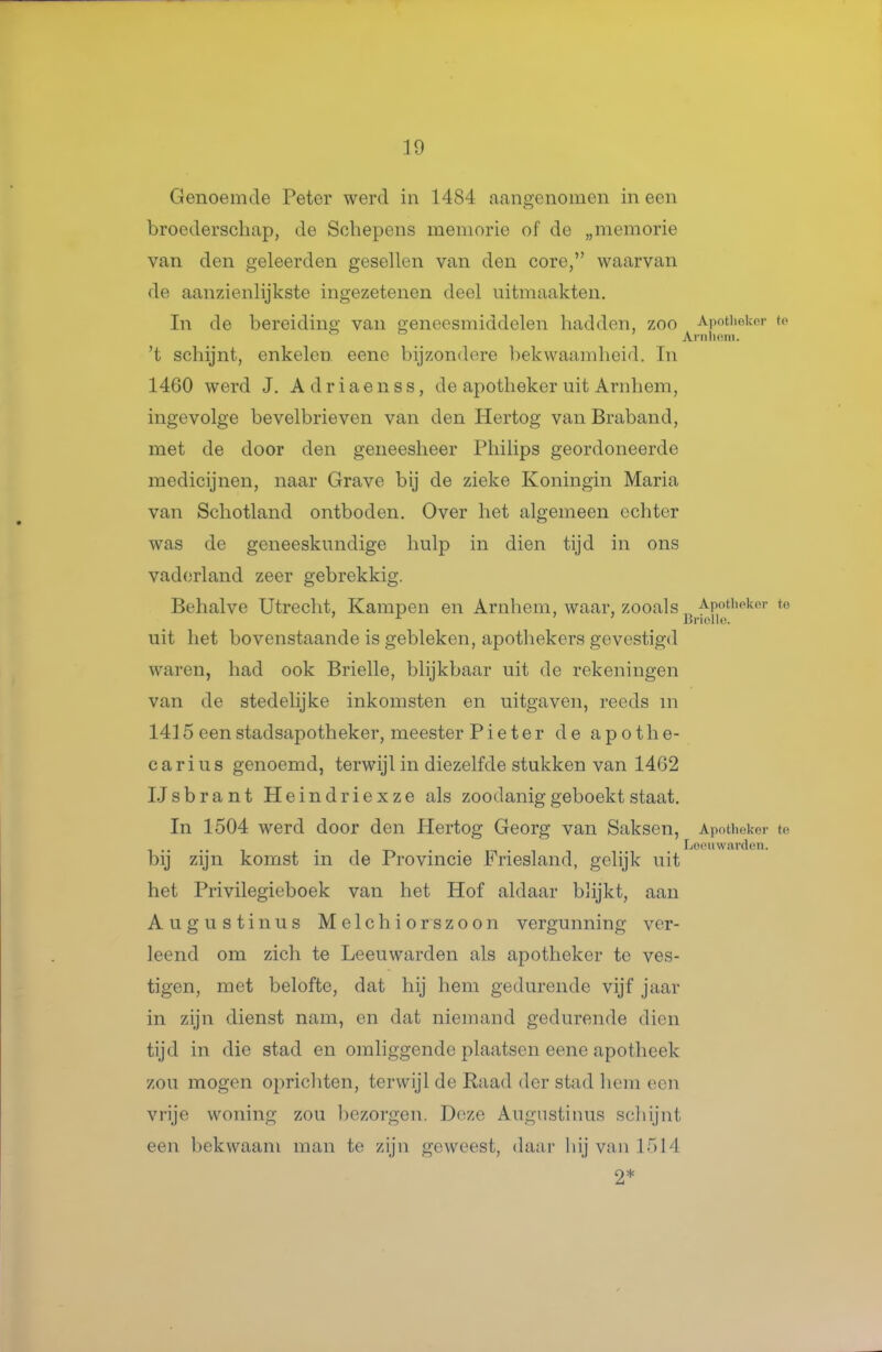 Genoemde Peter werd in 1484 aangenomen ineen broederschap, de Schepens memorie of de „memorie van den geleerden gesellen van den core, waarvan de aanzienlijkste ingezetenen deel uitmaakten. In de bereiding van geneesmiddelen hadden, zoo Apotheker to 't schijnt, enkelen eene bijzondere ])ekwaamheid. Tn 1460 werd J. A d r i a e n s s, de apotheker uit Arnhem, ingevolge bevelbrieven van den Hertog van Braband, met de door den geneesheer Philips geordoneerde medicijnen, naar Grave bij de zieke Koningin Maria van Schotland ontboden. Over het algemeen echter was de geneeskundige hulp in dien tijd in ons vaderland zeer gebrekkig. Behalve Utrecht, Kampen en Arnhem, waar, zooals Apothokor to ^ Briolle. uit het bovenstaande is gebleken, apothekers gevestigd waren, had ook Brielle, blijkbaar uit de rekeningen van de stedelijke inkomsten en uitgaven, reeds m 1415 een stadsapotheker, meester Pi et er de apothe- carius genoemd, terwijl in diezelfde stukken van 1462 IJsbrant Heindriexze als zoodanig geboekt staat. In 1504 werd door den Hertog Georg van Saksen, Apotheker te . .. . i-r> -i'i Loouwardeii. bij zijn komst m de Provincie iriesland, gelijk uit het Privilegieboek van het Hof aldaar bhjkt, aan Augustinus Melchiorszoon vergunning ver- leend om zich te Leeuwarden als apotheker te ves- tigen, met belofte, dat hij hem gedurende vijf jaar in zijn dienst nam, en dat niemand gedurende dien tijd in die stad en omliggende plaatsen eene apotheek zou mogen oprichten, terwijl de Raad der stad liem een vrije woning zou l)ezorgen. Deze Augustinus schijnt een bekwaam man te zijn geweest, daar hij van 1514 2*