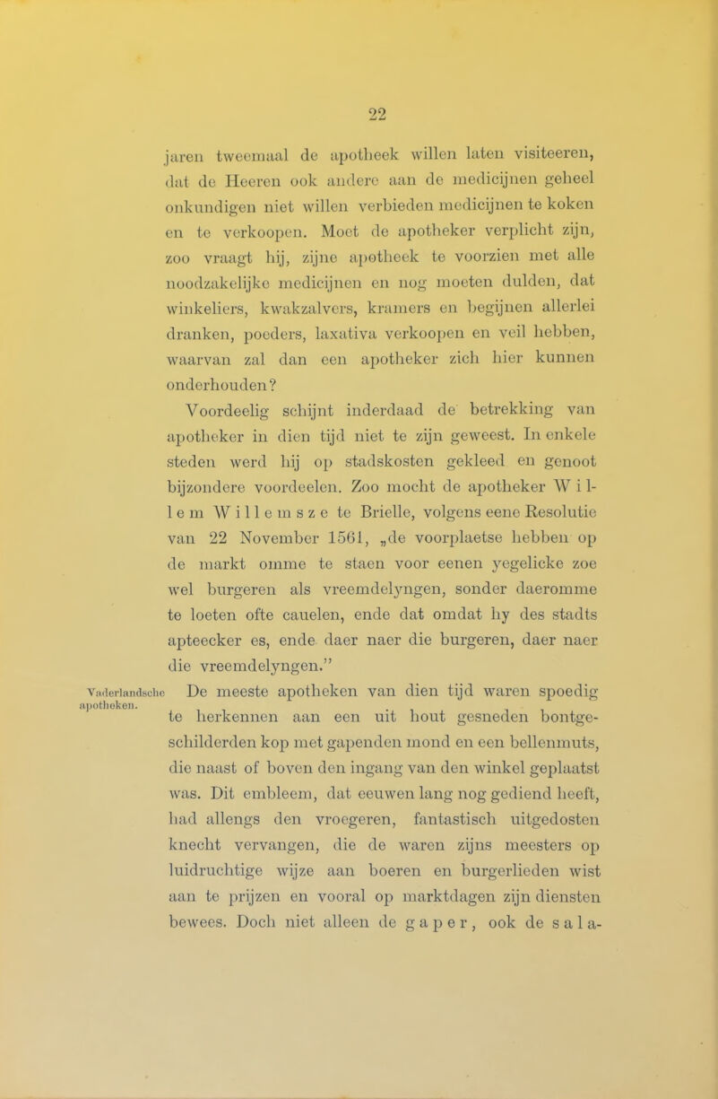 jaren tweemaal de apotheek willen laten visiteeren, dat de Heeren ook andere aan de medicijnen geheel onkundigen niet willen verbieden medicijnen te koken en te verkoopen. Moet de apotheker verplicht zijn, zoo vraagt hij, zijne apotheek te voorzien met alle noodzakelijke medicijnen en nog moeten dulden, dat winkeliers, kwakzalvers, kramers en begijnen allerlei dranken, poeders, laxativa verkoopen en veil hebben, waarvan zal dan een apotheker zich hier kunnen onderhouden? Voordeelig schijnt inderdaad de betrekking van apotheker in dien tijd niet te zijn geweest. In enkele steden werd hij op stadskosten gekleed en genoot bijzondere voordeden. Zoo mocht de apotheker Wil- lem W i 11 e m s z e te Brielle, volgens eene Resolutie van 22 November 1561, „de voorplaetse hebben op de markt omme te staen voor eenen yegelicke zoe wel burgeren als vreemdeljaigen, sonder daeromme te loeten ofte cauelen, ende dat omdat liy des stadts apteecker es, ende daer naer die burgeren, daer naer die vreemdelyngen. Vnaetiandbchc Dc mccstc apotliekcn van dien tijd waren spoedig a])otJioken. te herkennen aan een uit hout gesneden bontge- scliilderden kop met gapenden mond en een bellenmuts, die naast of boven den ingang van den winkel geplaatst was. Dit embleem, dat eeuwen lang nog gediend heeft, had allengs den vroegeren, fantastisch uitgedosten knecht vervangen, die de M^aren zijns meesters op luidruchtige wijze aan boeren en burgerlieden wist aan te prijzen en vooral op marktdagen zijn diensten bewees. Doch niet alleen de gaper, ook de s a 1 a-