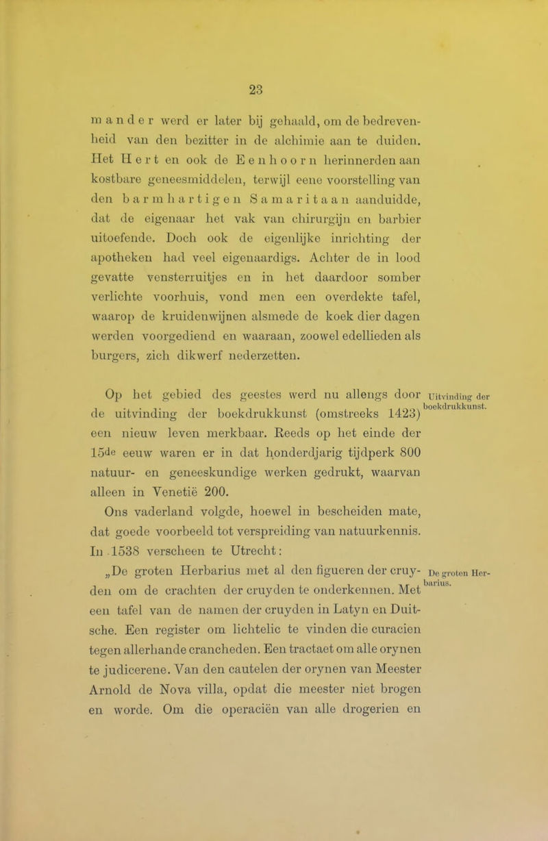 m a n cl e r werd er later bij gehaald, om de bedreven- heid van den bezitter in de alchimie aan te duiden. Het Hert en ook de E e n h o o r n herinnerden aan kostbare geneesmiddelen, terwijl eene voorstelling van den bar m h a r t i g e n S a m a r i t a a n aanduidde, dat de eigenaar het vak van chirurgijn en barbier uitoefende. Doch ook de eigenlijke inrichting der apotheken had veel eigenaardigs. Achter de in lood gevatte vensterruitjes en in het daardoor somber verlichte voorhuis, vond men een overdekte tafel, waarop de kruidenwijnen alsmede de koek dier dagen werden voorgediend en waaraan, zoowel edellieden als burgers, zich dikwerf nederzetten. Op het gebied des geestes werd nu allengs door Uitvindinff de uitvinding der boekdrukkunst (omstreeks ]^423) een nieuw leven merkbaar. Reeds op het einde der 15de eeuw waren er in dat honderdjarig tijdperk 800 natuur- en geneeskundige werken gedrukt, waarvan alleen in Venetië 200. Ons vaderland volgde, hoewel in bescheiden mate, dat goede voorbeeld tot verspreiding van natuurkennis. In • 1538 verscheen te Utrecht: „De groten Herbarius met al den figucren der cruy- De groten den om de crachten der cruy den te onderkennen. Met een tafel van de namen der cruyden in Latyn en Duit- sche. Een register om lichtelic te vinden die curacien tegen allerhande crancheden. Een tractaet om alle orynen te judicerene. Van den cautelen der orynen van Meester Arnold de Nova villa, opdat die meester niet brogen en worde. Om die operaciën van alle drogerien en