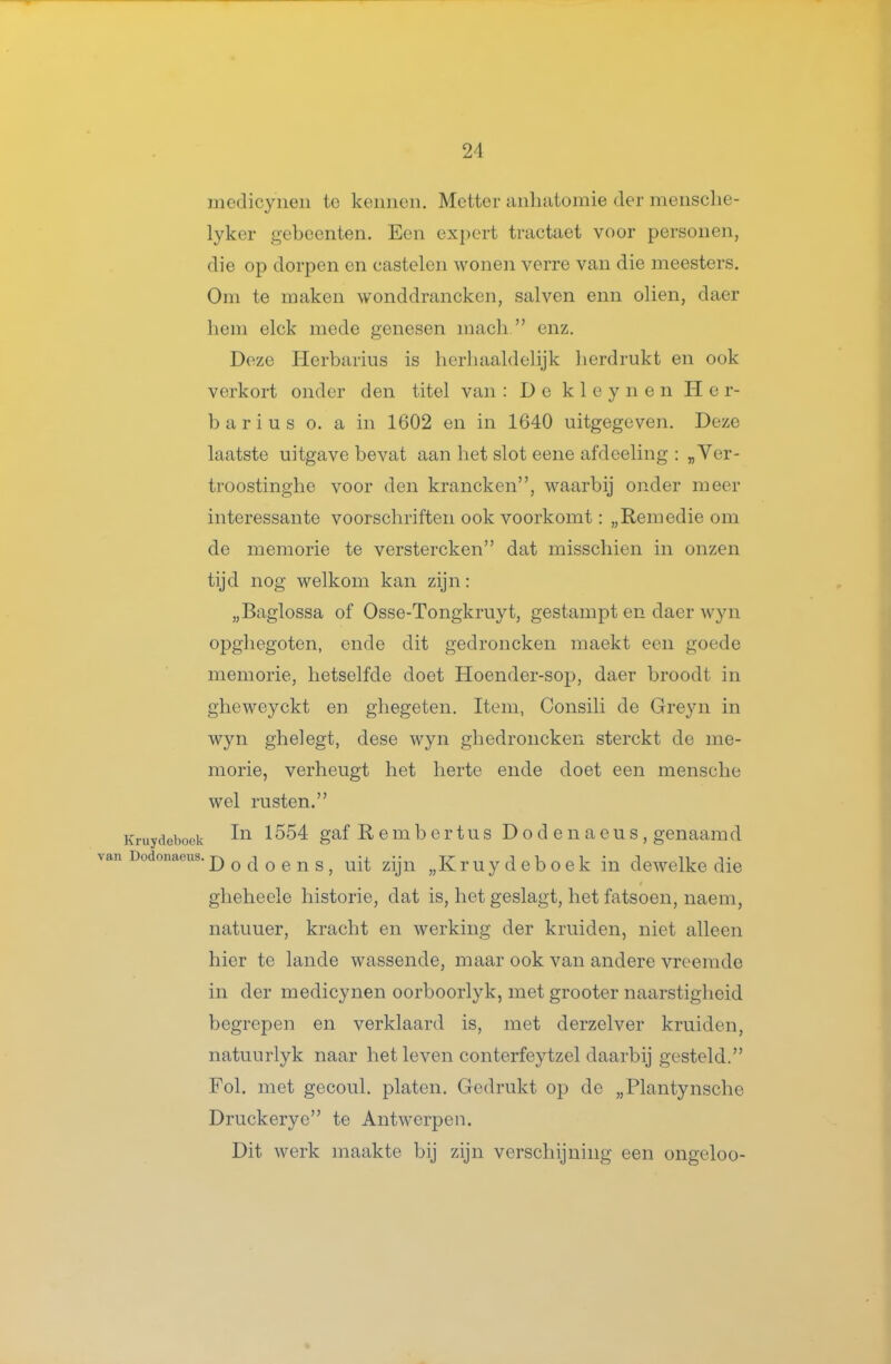 medicyiieii tc kennen. Metter anliatomie der mensclie- lyker gebeenten. Een expert tractaet voor personen, die op dorpen en castelen wonen verre van die meesters. Om te maken wonddrancken, salven enn oliën, daer hem elck mede genesen macli  enz. Deze Herbarius is herhaaldelijk lierdrukt en ook verkort onder den titel van : De k 1 e y n e n Her- barius O. a in 1602 en in 1640 uitgegeven. Deze laatste uitgave bevat aan het slot eene afdeeling : „Ver- troostinghe voor den krancken, waarbij onder meer interessante voorschriften ook voorkomt: „Remedie om de memorie te verstercken dat misschien in onzen tijd nog welkom kan zijn: „Baglossa of Osse-Tongkruyt, gestampt en daer wyn opghegoten, cnde dit gedroncken maekt een goede memorie, hetselfde doet Hoender-sop, daer broodt in gheweyckt en ghegeten. Item, Consili de Greyn in wyn ghelegt, dese wyn ghedroncken sterckt de me- morie, verheugt het herte ende doet een mensche wel rusten. Kruydeboek ^gaf R e m b e r t u s D o d e n a e u s , genaamd Dodonaeus. j) q d O e n s, uit ziju „K r u y d e b O e k in dewelke die gheheele historie, dat is, het geslagt, het fatsoen, naem, natuuer, kracht en werking der kruiden, niet alleen hier te lande wassende, maar ook van andere vreemde in der medicynen oorboorlyk, met grooter naarstigheid begrepen en verklaard is, met derzelver kruiden, natuurlyk naar het leven conterfeytzel daarbij gesteld. Fol. met gecoul. platen. Gedrukt op de „Plantynsche Druckerye te Antwerpen. Dit werk maakte bij zijn verschijning een ongeloo-