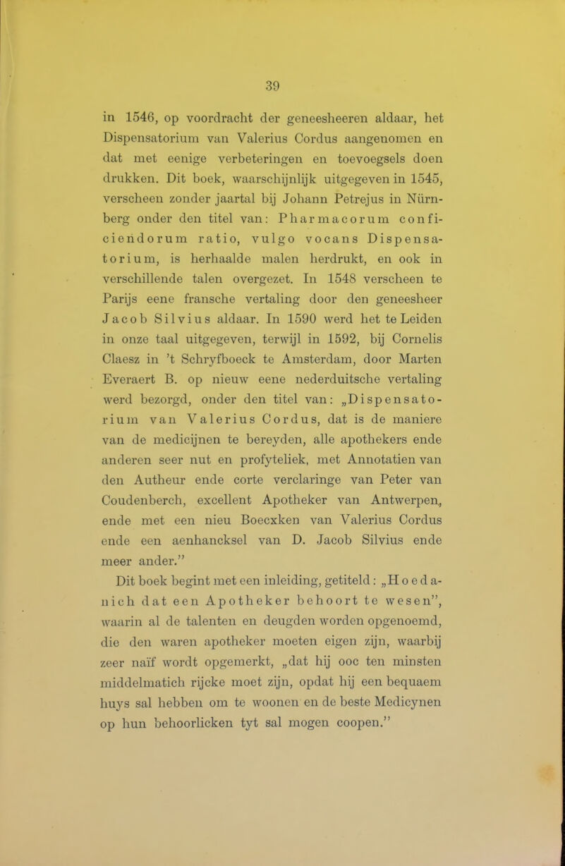 in 1546, op voordracht der geneesheeren aldaar, het Dispensatorium van Valerius Cordus aangenomen en dat met eenige verbeteringen en toevoegsels doen drukken. Dit boek, waarschijnlijk uitgegeven in 1545, verscheen zonder jaartal bij Johann Petrejus in Nürn- berg onder den titel van: Pharmacorum confi- ciendorum ratio, vulgo vocans Dispensa- torium, is herhaalde malen herdrukt, en ook in verschillende talen overgezet. In 1548 verscheen te Parijs eene fransche vertaling door den geneesheer Jacob Silvius aldaar. In 1590 werd het te Leiden in onze taal uitgegeven, terwijl in 1592, bij Cornelis Claesz in 't Schryfboeck te Amsterdam, door Marten Everaert B, op nieuw eene nederduitsche vertaling werd bezorgd, onder den titel van: „Dispensato- rium van Valerius Cordus, dat is de maniere van de medicijnen te bereyden, alle apothekers ende anderen seer nut en profyteliek, met Annotatien van den Autheur ende corte verclaringe van Peter van Coudenberch, excellent Apotheker van Antwerpen., ende met een nieu Boecxken van Valerius Cordus ende een aenhancksel van D. Jacob Silvius ende meer ander. Dit boek begint met een inleiding, getiteld: „H o e d a- nich dat een Apotheker behoort te wesen, waarin al de talenten en deugden worden opgenoemd, die den waren apotheker moeten eigen zijn, waarbij zeer naïf wordt opgemerkt, „dat hij ooc ten minsten middelmatich rijcke moet zijn, opdat hij een bequaem huys sal hebben om te woonen en de beste Medicynen op hun behoorlicken tyt sal mogen coopen.