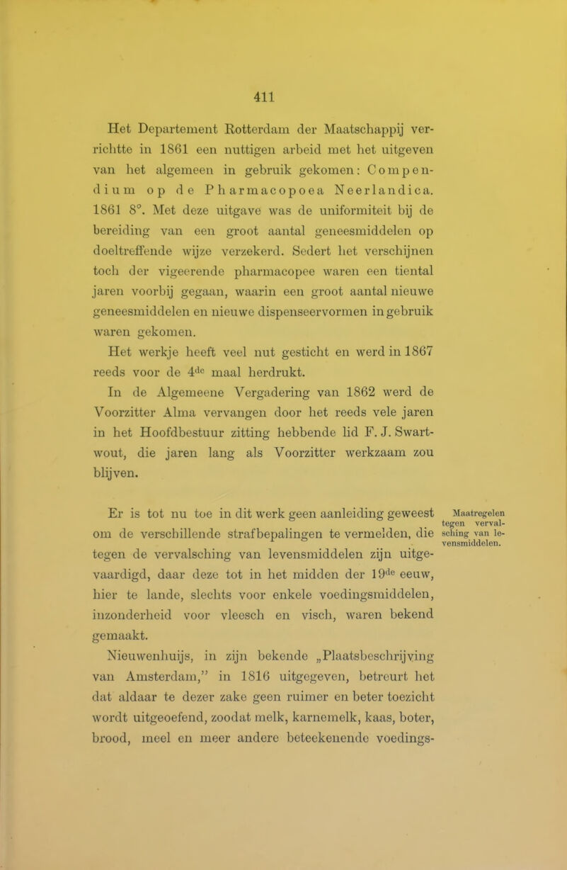 Het Departement Rotterdam der Maatschappij ver- richtte in 1861 een nuttigen arbeid met het uitgeven van het algemeen in gebruik gekomen: Compen- dium op de Pharmacopoea Neerlandica. 1861 8°. Met deze uitgave was de uniformiteit bij de bereiding van een groot aantal geneesmiddelen op doeltreffende wijze verzekerd. Sedert het verschijnen toch der vigeerende pharmacopee waren een tiental jaren voorbij gegaan, waarin een groot aantal nieuwe geneesmiddelen en nieuwe dispenseervormen in gebruik waren gekomen. Het werkje heeft veel nut gesticht en werd in 1867 reeds voor de 4'^*^ maal herdrukt. In de Algemeene Vergadering van 1862 werd de Voorzitter Alma vervangen door het reeds vele jaren in het Hoofdbestuur zitting hebbende lid F. J. Swart- wout, die jaren lang als Voorzitter werkzaam zou blijven. Er is tot nu toe in dit werk geen aanleiding geweest Macatregeien tegen verval- om de verschillende strafbepalingen te vermelden, die schmg van le- vensmiddelen. tegen de vervalsching van levensmiddelen zijn uitge- vaardigd, daar deze tot in het midden der 19^*^ eeuw, hier te lande, slechts voor enkele voedingsmiddelen, inzonderheid voor vleesch en viscli, waren bekend gemaakt. Nieuwenhuijs, in zijn bekende „Plaatsbeschrijving van Amsterdam, in 1816 uitgegeven, betreurt het dat aldaar te dezer zake geen ruimer en beter toezicht wordt uitgeoefend, zoodat melk, karnemelk, kaas, boter, brood, meel en meer andere beteekenendc voedings-